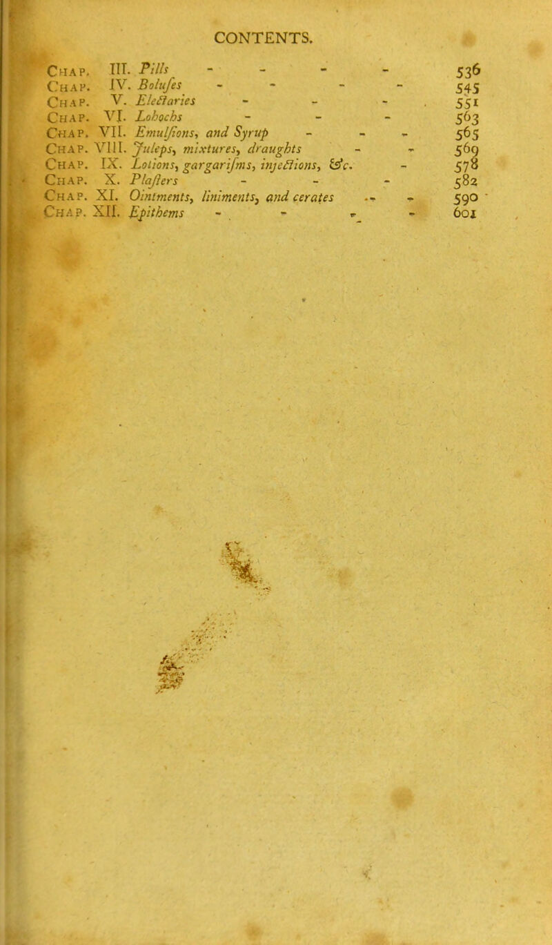 Chap. HT. Pills - - - - 536 Chap. IV. Bolufes - - - - 545 Chap. V. EleiiarUs - - - . 551 Chap. VJ. Lohochs _ _ _ ^63 Chap. VII. Emuljions, and Syrup - - - 565 Chap. YIII. JuUps^ mixtures^ draughts - ^ 569 Chap. IX. Lotions., gargarifms, inje^ions, isfc. - 578 Chap. X. P/aJhrs _ - . 582 Chap. XI. Ointments, liniments^ and cerates - 590
