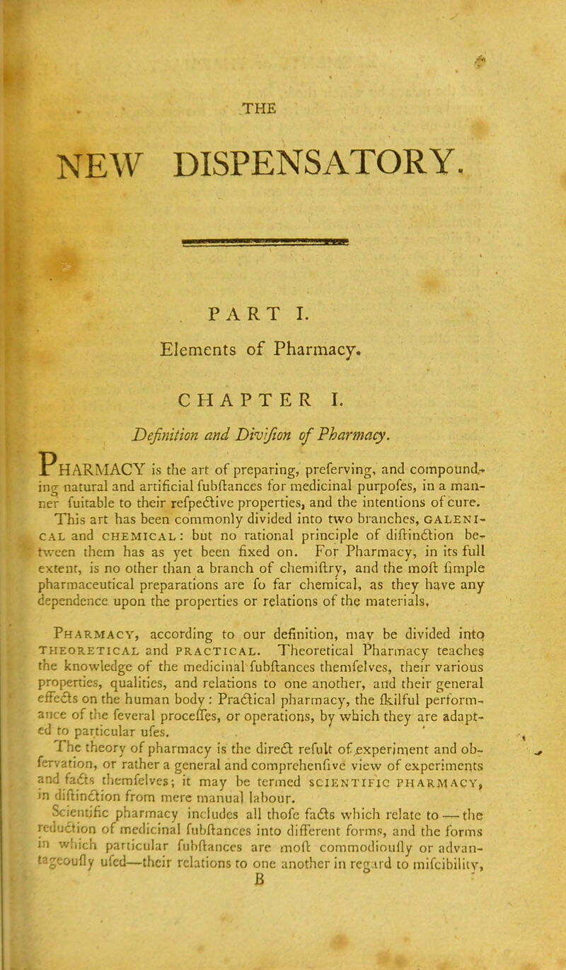 THE NEW DISPENSATORY . PART I. Elements of Pharmacy. CHAPTER I. Definition and Divifion of Pharmacy. Pharmacy is the art of preparing, preferving, and compound- ing natural and artificial fubftances for medicinal purpofes, in a man- ner fuitable to their refpedlive properties, and the intentions of cure. This art has been commonly divided into two branches, galeni- cal and chemical: but no rational principle of diftindlion be- tween them has as yet been fixed on. For Pharmacy, in its full extent, is no other than a branch of chemiftry, and the moft fimple pharmaceutical preparations are fo far chemical, as they have any dependence upon the properties or relations of the materials. Pharmacy, according to our definition, may be divided into THEORETICAL and PRACTICAL. Theoretical Pharmacy teaches the knowledge of the medicinal fubftances themfelves, their various properties, qualities, and relations to one another, and their general efFecls on the human body : Pradical pharmacy, the Ikilful perform- ance of the feveral procefTes, or operations, by which they are adapt- ed to particular ufes. The theory of pharmacy is the diredl refult of jexperiment and ob- fervation, or rather a general and comprchenfive view of experiments and fadts themfelves; it may be termed scientific tharmacy, in diflinction from mere manual labour. Scientific pharmacy includes all thofc fadls which relate to — the reduction of medicinal fubftances into different forms, and the forms in which particular fubftances are moft commodinully or advan- t^-geoufly ufed—their relations to one another in reg:ird to mifcibiliiv,
