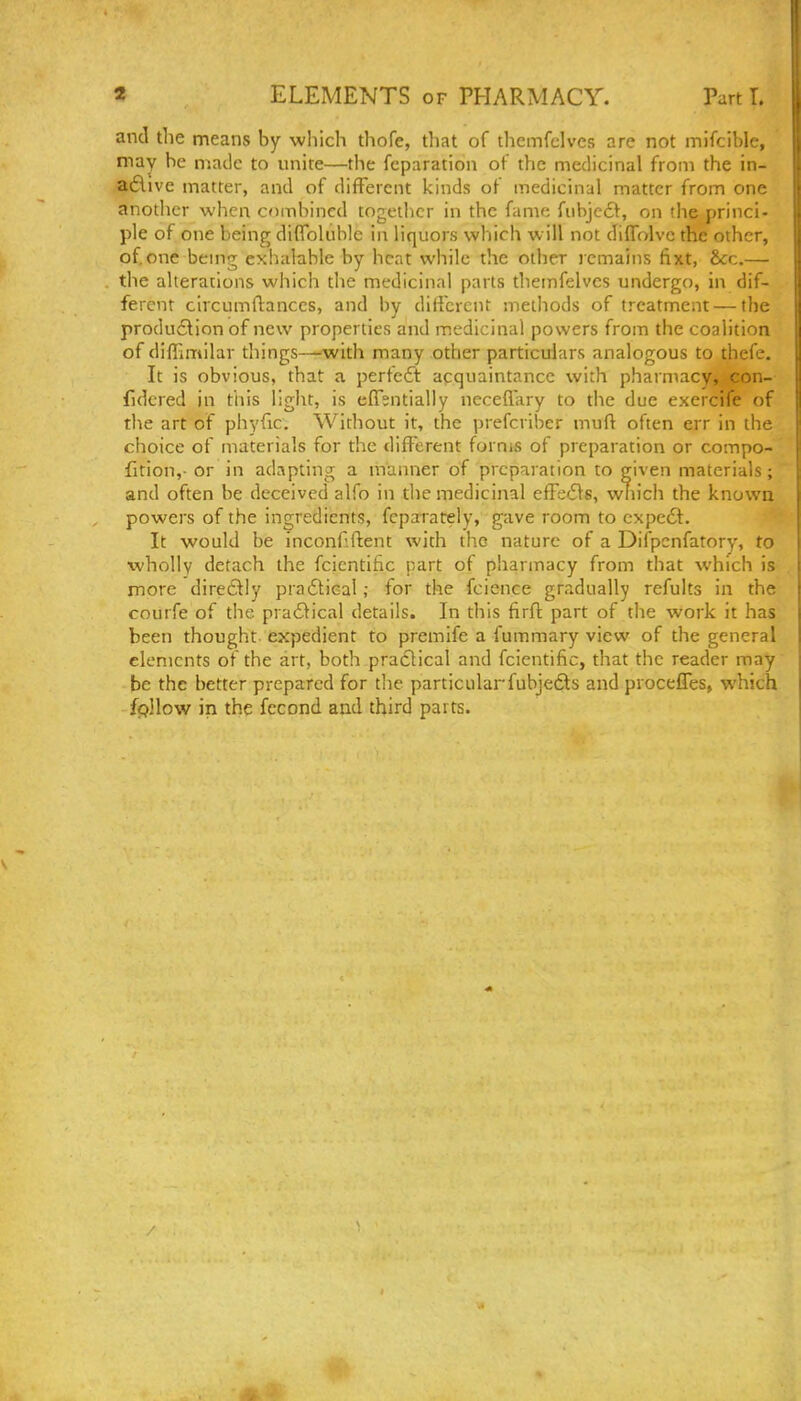 and the means by which thofe, tliat of tlieinfclvcs are not mifcible, may be matlc to unite—the fcparation of the medicinal from the in- adive matter, and of different kinds of medicinal matter from one another when combined together in the fame fiibjc£l, on the princi- ple of one being diflfoluble in liquors which will not diffolve the other, of.one bemg exhalable by heat while the other remains tixt, &c.— the alterations which the medicinal parts themfelves undergo, in dif- ferent circumflances, and by dilfcrcnt methods of treatment — the production of new properties and medicinal powers from the coalition of di/Fimilar things—with many other particulars analogous to thefe. It is obvious, that a perfeft acquaintance with pharmacy, con- fidered in ttiis light, is effentially neceflary to the due exercife of the art of phyfic. Without it, the prefcriber mufl often err in the choice of materials for the different forms of preparation or compo- fition,- or in adapting a manner of preparation to given materials; and often be deceived alfo in the medicinal efFeifs, which the known powers of the ingredients, fcparately, gave room to cxpe6t. It would be inconfiflent with the nature of a Difpcnfatory, to wholly detach the fcicntific part of pharmacy from that which is more diretlly prafticalfor the fcience gradually refults in the courfe of the pradlical details. In this firfl: part of the work it has been thought expedient to premife a fummary view of the general elements of the art, both pradlical and fcientific, that the reader may be the better prepared for tlie particularfubje6ts and procefles, which fpllow in the fccond and third parts.