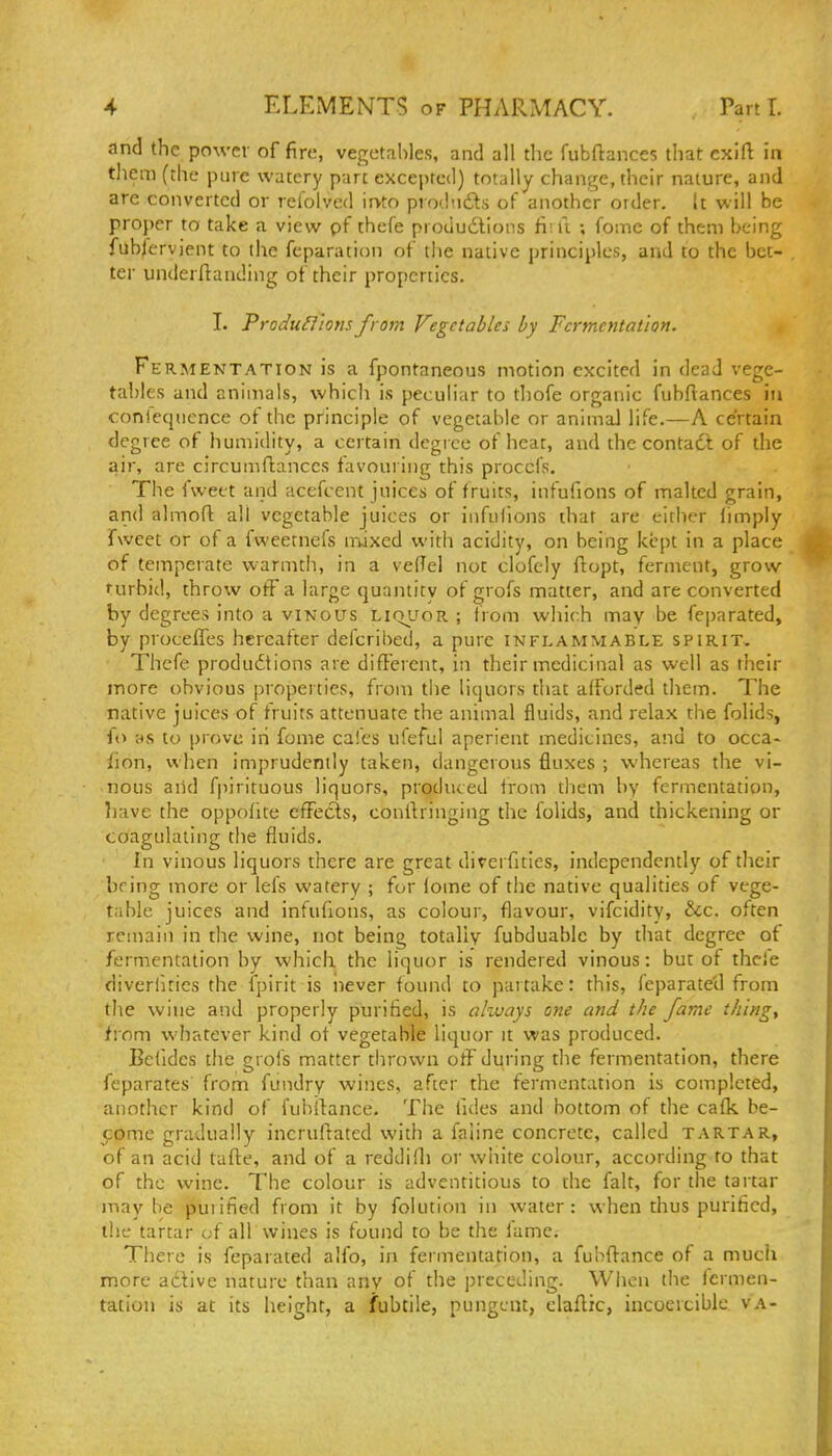 and the power of fire, vegetables, and all the fiibftances that exift in tliem (the pure watery part excepted) totally chant^e, their nature, and are converted or relblved irvto prodndls of another order. It will be proper to take a view pf thefe produdtions fiiu ; fomc of them being fubjcrvient to the feparation of tlie native principles, and to the bet- ter underftanding of their properties. I. Produ^ions from Vegetables by Fermentation. Fe RMENTATioN is a fpontaneous motion excited in dead vege- tables and animals, which is peculiar to thofe organic fubftances in conieqiicnce of the principle of vegetable or animaJ life.—A certain degree of humidity, a certain degree of heat, and the contadi of the air, are circumftances favouring this proccfs. The fweet and acefcent juices of fruits, infufions of malted grain, and almoft all vegetable juices or infulions that are either limply fweet or of a fweetnefs mixed with acidity, on being kept in a place of temperate warmth, in a velTel not clofely ftopt, ferment, grow turbid, throw off a large quantity of grofs matter, and are converted by degrees into a vinous liquor ; from which may be fejiarated, by proceffes hereafter defcribed, a pure inflammable spirit, Thefe produdtions are different, in their medicinal as well as their more obvious properties, from the liquors that afforded them. The native juices of fruits attenuate the animal fluids, and relax the folids, fo as to prove iri fome cafes ufeful aperient medicines, and to occa- fion, when imprudently taken, dangerous fluxes ; whereas the vi- nous and fpirituous liquors, produced from them by fermentation, have the oppofitc effects, conibinging the folids, and thickening or coagulating the fluids. In vinous liquors there are great divcrfitics, independently of tlicir bring more or lefs watery ; for lome of the native qualities of vege- table juices and infufions, as colour, flavour, vifcidity, &c. often remain in the wine, not being totally fubduable by that degree of fermentation by which the liquor is rendered vinous: but of thcie diverfities the fpirit is never found to partake: this, feparate'd from the wine and properly purified, is always one and the fame things from whatever kind of vegetable liquor it was produced. Befides tlie grofs matter tbrown off during the fermentation, there feparates from fundry wines, after the fermentation is completed, another kind of fubifance. The fules and bottom of the caflc be- 5:ome gradually incruftated with a faline concrete, called tartar, of an acid tafte, and of a reddifli or white colour, according to that of the wine. The colour is adventitious to the fait, for the tartar maybe puiified from it by folution in water: when thus purified, the tartar of all Wines is found to be the lame. There is feparated alfo, in fermentation, a fubftance of a much more active nature than any of the preceding. When the Icrmen- tation is at its height, a fubtile, pungent, elaflic, incoerciblc va-
