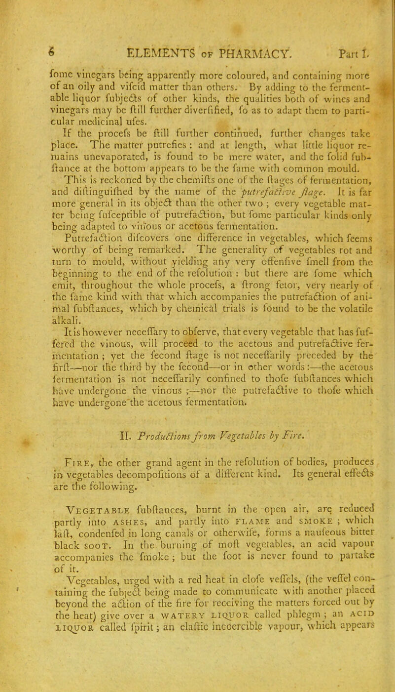 fome vinegars being apparently more coloured, and containing more of an oily and vifcid matter than others. By adding to the ferment- able liquor fuhjc£ts of other kinds, the qualities both of wines and vinegars may be flill further diverfificd, fo as to adapt them to parti- cular medicinal ufes. If the procefs be flill further continued, further changes take place. The matter putrefies : and at length, what little liquor re- mains unevaporatcd, is found to he mere water, and the folid fut)- ftance at the bottom appears to be the fame witli common mould. This is reckoned by tlie chemifts one of the ftagcs of fermentation, and diflinguifhed by the name of the putrefathvc Jlage. it is far more general in its obje£t than the other two ; every vegetable mat- ter being fufceptible of putrcfailion, but fome particular kinds only being adapted to virTous or acetous fermentation. Putrefadtion difcovcrs one difference in vegetables, which fcems wortliy of being remarked. The generality of vegetables rot and turn to mould, without yielding any very ofFenfive fmell from the beginning to the end of the refolution : but there are fome which emit, throughout the whole procefs, a flrong fetor, very nearly of the fame kind with that which accompanies the putrcfa£lion of ani- mal fubftances, which by chemical trials is found to be the volatile alkali. It is however neceflary to dbferve, that every vegetable that has fuf- fercd the vinous, will proceed to the acetous and putrefa6live fer- mentation ; yet the fecond flage is not ncceflariiy preceded by the firft—nor the third by the fecond—or in other words :—the acetous fermentation is not neceffarlly confined to thofe fubllances which have undergone the vinous ;—nor the putreiadtive to thofc which have undergone'the acetous fermentation. II. Produ5l'ions from Vegetables by Fire. Fire, the other grand agent in the refolution of bodies, produces in vegetables decompofitioas of a different kind. Its general effcdls are the following. Vegetable fubftances, burnt in the open air, are reduced partly into ashes, and partly into flame and smoke ; which laft, condenfed in long canals or othervvife, forms a naufeous bitter black SOOT. In the. burning of moft vegetables, an acid vapour accompanies the fmoke ; but the foot is never found to partake of it. Vegetables, urged with a red heat in clofc vcffcls, (the veffel con- taining tlie fubjedl being made to communicate with another placed beyond the a£lion of the fire for receiving the matters forced out by the heat) give over a watery liqi?or called phlegm ; an acid LIQUOR called fprrit; an elaftic incoercible vapour, which appears