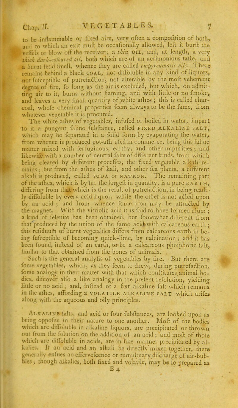 to be inflammable or fixed airs, very often a compofi,rion of botli, anJ ro which an exit muft be occafionally allowed, left it burft the veflels or blow off the receiver; a thin oil, and, at length, a very thlc-k dark-coloured oil, both wiiich arc of an acrimonious taite, and a burnt fetid fmell, whence they are called empyreumatic oi^ls. There remains behind a black coal, not diflbluble in any kind of liquors, not fufccptiblo of putrefa6lion, not alterable by the mofh vehement degree of fire, fo long as the air is excluded, but which, on admit- ting air to it, burns without flaming, and with little or no fmoke,- and leaves a very fmall quantity of white aflies ; this is called char- coal, whole chemical properties feem always to be the fame, from whatever vegetable it is procured. The white afhes of vegetables, infufed or boiled in water, impart to it a pungent faline fubdance, called fixed alkaline salt, which may be feparated in a folid form by evaporating the water, from whence is produced pot-afh ufed in commerce, being this faline matter mixed with ferruginous, ea; thy, and other impurities ; and likewife with a number of neutral falts of different kinds, from which being cleared by different proceffes, the fixed vegetable alkali re- mains ; but from the afhes of kali, and other fea plants, a different alkali is produced, called soda or natron. The remaining part of the afhes, which is by far the largeft in quantity, is a pure earth, differing from that which is the refult of putrefadtion, in being readl- Iv diffoluble by every acid liquor, while the othel- is not adled upon by an acid ; and fioin whence fome iron may be attracted by the magnet. With the vitriolic acid it is faid fo have formed alum ; a kind of felenite has been obtained, but fomewhar different frona that'produced by the union of the fame aci(ikwith calcareous earth ; this refiduum of burnt vegetables differs from calcareous earth in be- ing fufceptible of becoming quick-lime, by calcination ; and it has been found, inftead of an earth, to- be a calcareous phoiphoric fait, llmilar to that obtained from the bones of animals. Such is the general analyfis of vegetables by fire. But there are fome vegetables, which, as they feem to lliew, during putrefaction, fome analogy in their matter with that which conftitutes.animal bo- dies, difcover alfo a like analogy in the prefent refolution, yielding little or no acid ; and, inftead of a fixt alkaline fait which remains in the afhes, affording a volatile alkaline salt which aiifes along with the aqueous and oily principles. Alkaline falts, and acid or four fubftances, are looked upon as being oppofite in their nature to one another. Moft of the bodies which are diffouible in alkaline liquors, are precipitated or thrown out from the folution on the addition of an acid ; and moft of thofe which are diffoluble in acids, are in Tike manner precipitated by al- kalies. If an acid and an alkali be diredlly'mixed together, there generally enfues an cffervcfcence or tumultuary difc^hargc of air-bub- bles ; though alkalies, both fixed and volatile, may be fo prepared as