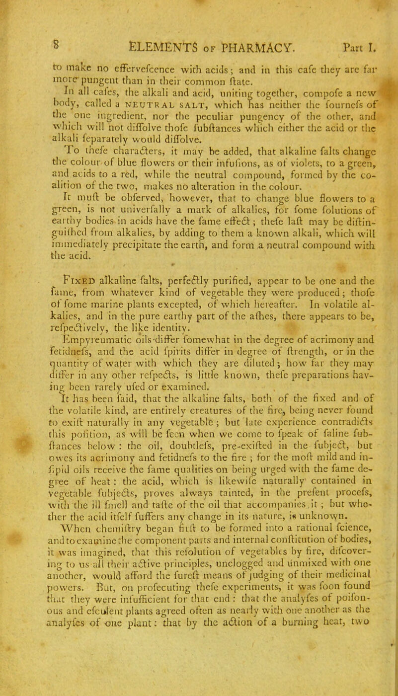 tX) make no efFcrvefccnce with acids; and in this cafe they arc far more pungent than in their common flate. In all cafes, the alkali and acid, uniting together, compofe a new body, called a neutral salt, which has neither the fournefs of the one ingredient, nor the peculiar pungency of the other, and which will not diffolvc thofe fubftanccs which either the acid or the alkali feparatcly would dilTolve. To ihefe characters, it may be added, that alkaline falts change the colour of blue flowers or their infufions, as of violets, to a green, and acids to a red, while the neutral compound, formed by the co- alition of the two, makes no alteration in the colour. It mufl: be obferved, however, that to change blue flowers to a green, is not univerfally a mark of alkalies, for fome folutions of eartiiy bodies in acids have the fame effedl; thcfe laft may he difl^in- guilhcd from alkalies, by adding to them a known alkali, which will immediately precipitate the earth, and form a neutral compound with the acid. Fixed alkaline falts, perfectly purified, appear to be one and the fame, from whatever kind of vegetable they were produced; thofe ot fome marine plants excepted, of which hereafter. In volatile al- kalies, and in the pure earthy part of the afhes, there appears to be, refpeclively, the like identity. Empyreumatic oils-differ fomewhat in the degree of acrimony and fetidnefs, and the acid fpirits differ in degree of ftrcngth, or in the quantity of water with which they are diluted; how far they may differ in any otlier refpefts, is little known, thefc preparations hav- ing been rarely ufed or examined. It has been laid, that the alkaline falts, both of the fixed and of the volatile kind, arc entirely creatures of the fire, being never found to exill: naturally in any vegetable ; but late experience contradidts this poiition, as will be fecn when we come to fpeak of faline fub- flances below : the oil, doubtlefs, pre-exifted ia the fubjeft, but owes its acrimony and fetidnefs to the fire ; for the moft mild and in- fipid oils receive the faine qualities on being urged with the fame de- gree of heat: the acid, which is likewife naturally contained in vegetable fubjeds, proves always tainted, in the prefenl procefs, with the ill fmell and tafte of the oil that accompanies,it ; but whe- ther the acid itfclf fuffers any change in its nature, i« unknown. When chemilby began fiili to be formed into a rational fciencc, and to examine rlie component parts and internal conflitution of bodies, ii was imagined, that this refolution of vegetables by fire, difcover- ing to us all their adive principles, unclogged and unmixed with one another, would afford tlie furcft means of judging of their medicinal powers. But, on profecuting thefe experiments, it was foon found that they were infufRcient for that end : that the anaiyfes of poifon- ous and efciilent plants agreed often as nearly with one another as the analyfcs of one plant; that by tlie a<5lion of a burning heat, two