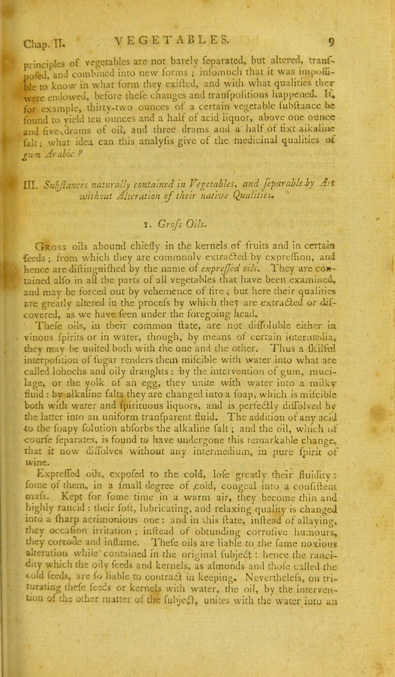principles of vegetables are not barely feparated, but altered, tranl- pofeJ, and combined into new forms { infomuch that it was impofli- ble to'know in what form they exilkd, and with what qualities ther were endowed, before thefe changes and tranfijoiltions happened, li\ for example, thirty-two ounces of a certain vegetable fubftance be found to yield teu ounces and a half of acid liquor, above one ounce and fiveakams of oil, and three drams anil a half ot iixt alkaline fait; what idea can this analyfis give of the medicinal qualities o£ III. Suhjlances naturally contained in Vegetables, and Jeparableiy Art •without Alteration of their native Qjualiiies, I. Grofs Oils. Gross oils abound chiefly in the kernels of fruits and in certain feeds ; from which they are commonly extra6led by expreffion, anl hence are diftinguifhed by the name oi exprejjed oils. They arc con- tained alfo in all the parts of all vegetables that have been examined, and may be forced out by vehemence of tire^ but here their qualities £re greatly altered in the procefs by which they are extracted or daf- covered, as we have fcen under tht: foregoing head, Thefe oils, in tlieir common flate, are not difToluble either in vinous fpirits or in water, though, by means of ce-rrain intermedia, they may be united both with the one and the other. Thus a fkil'Tul interpofitioa of Uigar renders them mifcible with water into what are called lohochs and oily draughts : 'by the intervention of gum, muci- lage, or the yolk of an egg, thev unite with water into a miikf fluid : by alkaline falts they are changed into a foap, which is mifcible both with water and fpirituous liquors, and is perfe6lly dilTolved bv the latter into an uniform tranfparent fluid. The addition of any acid <o the foapy folution abforbs the alkaline fait; and the oil, wliich of courfe feparates, is found to have undergone this remarkable change, that it now diiTolvcs without anj intermedium, in pure fpirit of wine. ExprefleJ oils, expofed to the cold, lofe greatly their fluidity; iome of them, in a fmall degree of ,cold, congeal into a confifteut mafs. Kept for fome time in a warm air, they become thin and highly rancid : their foft, liibricaiing, and relaxing quality is changed into a fharp acrimonious one : and in Uiis ftate, inllead of allaying, they occafion irritation ; inllead of obtunding corrofivc humours, they corrxjdc and inflame. Thefe oils are liable to the fame noxious alteration while contained in the original fubjciSt: hence the ranci- diiv which the oily feeds and kernels, as almonds and thofe called the cold feeds, are fo liable to contract in keeping. Nevcrthclcfs, on tri- turating thefe feeds or kernes with water, the oil, by the interven- tion of the other matter of the {uh]cC(, unites with the water into an