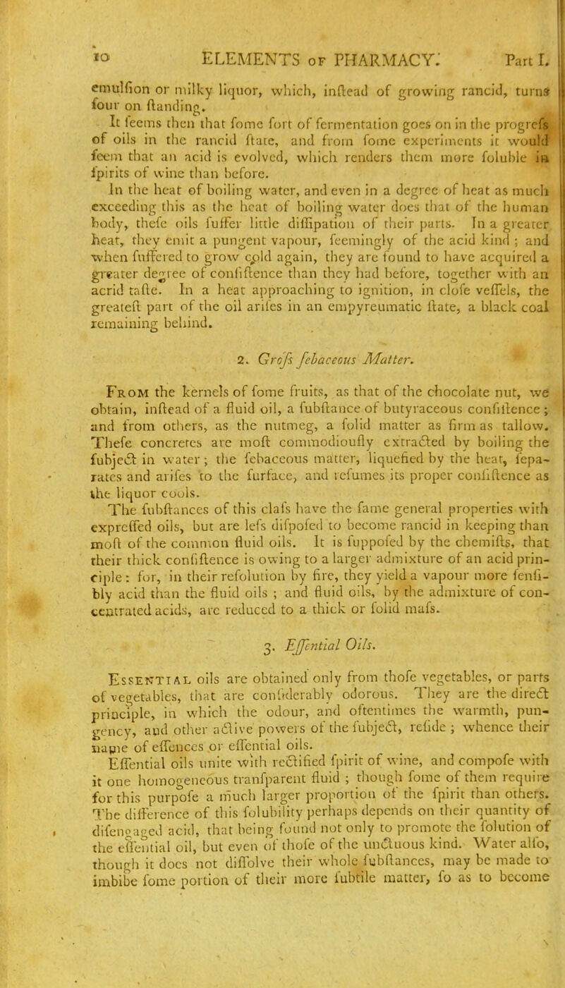 emulfion or milky liquor, which, inftead of growing rancid, turn* four on (landing. It leems chcn that fomc fort of fermentation goes on in the progrcA of oils in the rancid ftatc, and from fomc experiments it wouh; feem that an acid is evolved, which renders them more foluhle in ipirits of wine than hcfore. In the heat of boiling water, and even in a degree of heat as much exceeding this as the heat of boiling water does that of the human body, thefe oils fufFer lirtle diflipatiau of their parts. In a greater heat, they emit a pungent vapour, fcemingly of the acid kind ; and ■when fufFered to grow cpk\ again, they arc found to have acquired a greater debtee of confidence than they had before, together with an acrid tafle. In a heat approaching to ignition, in ciofe ve(reis, the greatefi. part of the oil arifes in an empyreumatic ilate, a black coal remaining behind. 2. Grojs fehaceous Matter. From the kernels of fome fruits, as that of the chocolate nut, we obtain, inftead of a f^uid oil, a fubftance of butyraceous confillence; and from others, as the nutmeg, a folid matter as firm as tallow. Thefe concretes are mofl commodioufly cxtrafted by boiling the fubjeiS in water; the fehaceous matter, liquefied by the heat, fepa- rates and arifes to the furface, and refumes its proper conllftence as Uie liquor cools. The fubftanccs of this clafs have the fame general properties with exprcfied oils, but are lefs difpofed to become rancid in keeping than mofl of the common fluid oils. It is fuppofed by the chemifls, that their thick confidence is owing to alargei- admixture of an acid prin- ciple : for, in their refolution by fire, they yield a vapour more fenfi- bly acid than the fluid oils ; and fluid oils, by die admixture of con- ccmrated acids, arc reduced to a thick or folid mafs. 3. Effenttal Oils. Essential oils are obtained only from thofe vegetables, or parts of vegetables, tiiat are conltderably odorous. Tiiey are the diredt priociple, in which the odour, and oftentimes the warmth, pun- gency, aud other adiive powers of the fubje6l, refide ; whence their uavne of efTenccs or effcntial oils. EfTential oils unite with re£fified fpirit of wine, and compofe with it one homogeneous tranfparent fluid ; though fome of them require for this purpofe a much larger proportion of the fpirit than others. The difference of this folubiiity perhaps depends on their quantity of difenoaged acid, that being found not only to promote the folution of the efleiitial oil, but even of ihofe of the unctuous kind. Water alfo, though it docs not diflblve their whole fubfl.ances, may be made to imbibe fome portion of their more fubtile matter, fo as to become