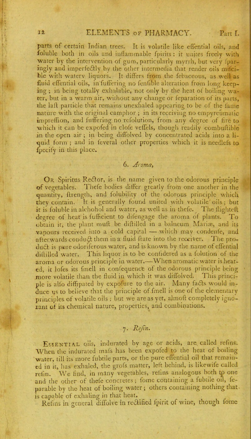 parts of certain Indian trees. It is volatile like cffcntial oils, and foliible both in oils and inflammable fpirits : it uajtes freely with water by the intervention of gum, particularly myrih, but very fpar- ingly and iinperfe£l:ly by the other intermedia that render oils mifci- hlc with waterv liquors. It differs from the febaceous, as well as fluid fflential oils, infuffering no fcnfible alteration from hnig keep- ing ; in being totally exhalable, not only by the heat of boiling wa- ter, but in a warm air, without any change or reparation of its parts, the lall particle that remains unexhaled appearing to be of the lame nature with the original camphor ; in its receiving no em[)yreumaiic inipreffion, and fnffering no rcfolutlon, from any degree of tire to which it can be expofed in clofe veffels, though readily combuflible in the open air ; in being diffolved by concentrated acids into a li- quid form ; and in feveral other properties which it is needlefs to ipecify in this place. 6. Aroma, Or Spiritus Re£^or, Is the name given to the odorous principle of vegetables. Thefe bodies differ greatly from one another in the quantity, ftrengtli, and folubility of the odorous principle which they contain. It is generally found united with volatile'oils ; but it is foluble in alchohol and water, as well as in thefe. The flighteft degree of heat is fufficient to difengage the aroma of plants. To obtain it, the plant muff be diflilled in a balneum Mari^, and its vapours received into a cold capital —which may condenfe, and afterwards condui^^ tliem in a fluid ftate into the receiver. J'he pro- du6l is pure odoriferous water, and is known by the name of effential diQilled water. This liquor is to be confidered as a folution of the arorna or odorous principle in water.—When aromatic water is heat- ed, it lofes its fmell in confequencfe of the odorous principle being more volatile than the fluid in which it was diffolved. This princi- ple is alio diffipated by expofure to the air. Many fa£ls would in- duce us to believe that the principle of fmell is one of the elementary principles of volatile oils : but we are as yet, almoft completely igno- rant of its chemical nature, properties, and combinations. 7. Rejtn. Essential oils, indurated by age or acids, are called rcfms. When the indurated mafs has been expofed to the heat of boiling water, till its more fubtile parts, or the pure effential oil that remain- ed in it, lias exhaled, the grofs matter, left behind, is likewife called refin. We find, in m:lny vegetables, relins analogous both tp one and the other of thefe concretes; Ibme containing a fubtile od, fe- parablc by the heat of boiling water; others containing nothing tliat is capable of cxlialing in that heat. Refms in general diffolve in re6lificd fpirit qf wine, though forac