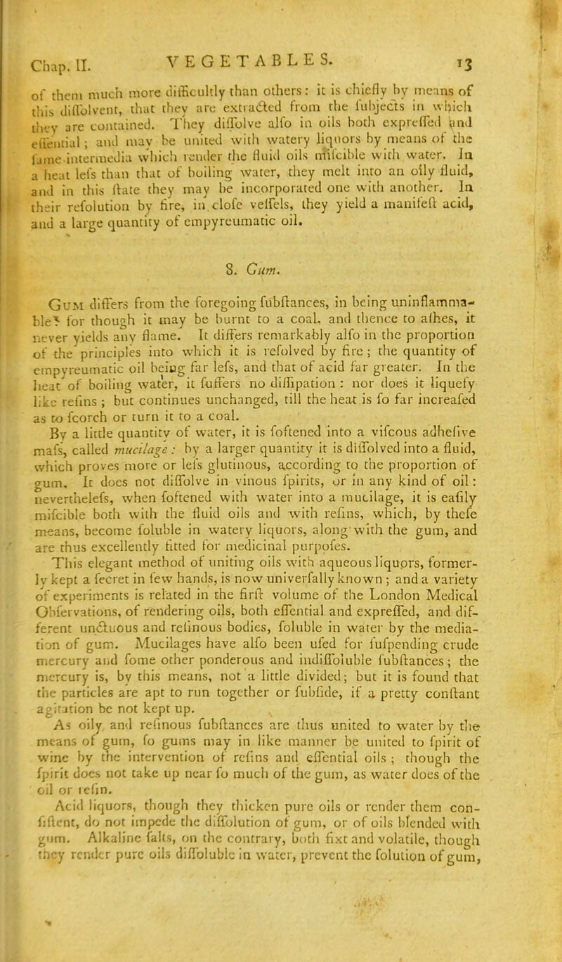 of thcni much more ciifEcuhly than others: it is chiefly by means of this diflblvent, that they are extraded from the fubjects in wljich they are contained. They dilTolve alfo in oils both exprcffed ^nd cdential ; and may he united with watery liquors by means of the fame-intermedia which render the fluid oils m'ifcible with water. la ii heal lefs than that of boiling water, they melt into an oily fluid, and in this flate they may be incorporated one with another. In their refolution by Are, in clofe velfels, they yield a manifeft acid, and a large quantity of empyreumatic oil. 8. Cum. Gum ditTers from the foregoing fubflances, in being uninflamma- ble^ for though it may be burnt to a coaL, and thence to alhes, it never yields any fl^me. It differs remarkably alfo in the proportion of the principles into which it is refolved by fire ; the quantity of empyreumatic oil beiug far lefs, and that of acid far greater. In the lieat of boiling water, it fuffers no diffipation : nor does it liquefy like refins ; but continues unchanged, till the heat is fo far increafed as to fcorch or turn it to a coal. Bv a little quantity of water, it is foftened into a vifcous adhefive mafs, called mucilage : by a larger quantity it is diifolved into a fluid, which proves more or lefs glutinous, according to the proportion of gum. It does not difTolve in vinous fpirits, or in any kind of oil: nevertlielefs, when foftened with water into a mucilage, it is eafily mifcible both with the fluid oils and with refins, which, by thefe means, become foluble in watery liquors, along'with the gum, and are thus excellently fitted for medicinal purpofes. This elegant method of uniting oils with aqueous liquprs, former- ly kept a fecret in few hands, is now univerfally known; and a variety of experiments is related in the firll: volume of the London Medical Obfervations, of rendering oils, both effential and expreflTed, and dif- ferent undluous and relinous bodies, foluble in water by the media- tion of gum. Mucilages have alfo been ufed for iufpending crude mercury arid fome other ponderous and indiflbiuble fubfliances; tlie mercury is, by this means, not a little divided; but it is found that the particles are apt to run together or fubfide, if a pretty conftant agitation be not kept up. As oily, and rehnous fubfl;ances are tlius united to water by tlie means of gum, fo gums may in like manner b.e united to fpirit of wine by the intervention of rcfms and cflTential oils ; though the fpirit docs not take up near fo much of the gum, as water does of the oil or refin. Acid liquors, though they thicken pure oils or render them con- fjflcnt, do not impede the diffolution of gum, or of oils blended with gum. Alkaline (alts, on the contrary, both flxt and volatile, though tncy render pure oils diflblublc in water, prevent the foluiion of gum,