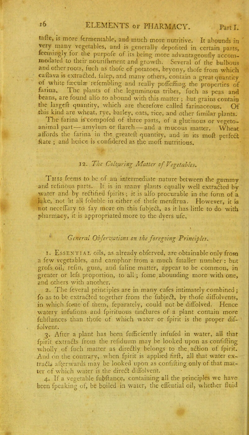 I taffe, Is more fcrmcncable, and much more nutritive. It abounds m ' very many vegetables, and is generally depolued in certain parts, feemingly tor the piirpofe of its being more advantageoufly accom- modatfil to their nourilhmcnt and growth. Several of the bulbous and other roots, fuch as thofc of potatoes, bryony, thofe from which caflava is extraClcd. falcp, and many others, contain a great quantity ot white fa^culse jefcmbling and really poffcfiing. the projicrtics of farina. The plants of the leguminous tribes, fuch as peas and beans, are found ahb to abound with this matter ; but grains contaio the largcft quantity, which are therefore called farinaceous. Of ihis kind are wheat, rye, barley, oats, rice, and other fimilar plants. The farina is compofed of three parts, of a glutinous or vegeto- aiiimal part—amylum or ftarch — and a mucous matter. Wheat aiFords the farina in the greatcfl: quantity, and in its moft perfect flate ; and hence is confidered as the mofl nutritious. 12. The Colofirlng Matter of Vegclahhs. ThIsS fecms to be of an intermediate nature between the gummv and refinous parts. It is in many plants equally well extrafled by- water and by redifiied fpirits ; it is alfo procurable in the form of a Jake,not at all folublc in cither of thefe menftrua. However, it is not neccflfary to fay more on this fubjedl, as it has little to do with pharmacy, it is appropriated more to the dyers ufe. General Obfervatiom an the foregoing Principles. 1. Essential oils, as already obferved, are obtainable only from a few vegetables, and camphor from a much fmaller number : but grofs oil, reHn, gum, and faiine matter, appear to be common, in greater or lefs proportion, to all ; fome, abounding more widi one, and others with another. 2. The feveral principles are in many cafes intimately combined; fo as to bt extracted together from the fubjeft, by thofe dilfolvents, in which fome of them, feparaceiy, could not be diflblved. Hence watery infufions and fpirituous cindures of a plant contain more fubflances than thofe of which water or fpirit is the proper dif- folvent. 3. After a plant has been fufficiently infufed in water, all that fpirit estra£ls from the refiduum may be locked upon as confifling wholly of fuch matter as diredtly belongs to the action of fpirit. And on the contrary, when fpirit is applied firft, all that water ex^ tradt* af^rwards may be looked upon as confiding only of that mat- ter of which water is tlie dirc6t diflblvcnt. 4. If a vegetable fubftance, containing all the principles we have been fpeaking of, be boiled in water, the eflential oil, whether fluid