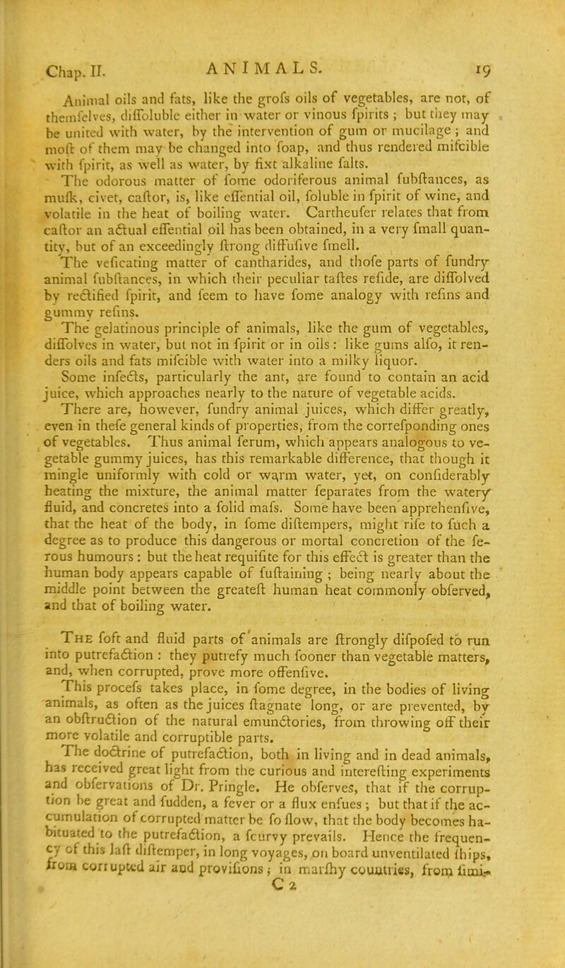 ANIMALS. Animal oils and fats, like the grofs oils of vegetables, are not, of theinlelves, diffoluble either in water or vinous fpirits ; but tliey may- be united with water, by the intervention of gum or mucilage; and nioft of them may be changed into foap, and thus rendered mifcible with fpirit, as well as water, by fi.xt alkaline falts. The odorous matter of fome odoriferous animal fubftances, as raulk, civet, caftor, is, like cffential oil, folublein fpirit of wine, and volatile in the heat of boiling water. Cartheufer relates that from caftor an adtual effential oil has been obtained, in a very fmall quan- tity, but of an exceedingly ftrong diffufive fmell. The veficating matter of cantharides, and thofe parts of fundrj-- animal fubftances, in which their peculiar taftes refide, are diffolved. by redlified fpirit, and feem to have fome analogy with refins and gummy refms. The gelatinous principle of animals, like the gum of vegetables, diffolves in water, but not in fpirit or in oils: like gums alfo, it ren- ders oils and fats mifcible with water into a milky liquor. Some infedls, particularly the ant, are found to contain an acid juice, which approaches nearly to the nature of vegetable acids. There are, however, fundry animal juices, which differ greatly, even in thefe general kinds of properties, from the correfponding ones of vegetables. Thus animal ferum, which appears analogous to ve- getable gummy juices, has this remarkable difference, that though it mingle uniformly with cold or wa,rm water, yet, on confiderably heating the mixture, the animal matter feparates from the watery fluid, and concretes into a folid mafs. Some have been apprehenfive, that the heat of the body, in fome diftempers, might rife to fuch a degree as to produce this dangerous or mortal concretion of the fe- rous humours : but the heat requifite for this effect: is greater than the human body appears capable of fuftaining ; being nearly about the middle point between the greateft human heat commonly obferved, and that of boiling water. The foft and fluid parts of animals are ftrongly difpofed to run into putrefadtion : they putrefy much fooner than vegetable matters, and, when corrupted, prove more offenfive. This procefs takes place, in fome degree, in the bodies of living animals, as often as the juices ftagnate long, or are prevented, by an obftruflion of the natural emundories, from throwing off theiV more volatile and corruptible parts. The doctrine of putrefa£lion, both in living and in dead animals, has received great light from the curious and interefting experiments and obfervaiions of Dr. Pringle. He obferves, that if the corrup- tion be great and fuddcn, a fever or a flux enfues ; but that if the ac- cumulation of corrupted matter be foflow, that the body becomes ha- bituated to the putrefadion, a fcurvy prevails. Hence the frequen- cy of this Jaft diftemper, in long voyages, on board unventilated Ihips, IroiH corrupted air and provifionsj in mavihy coumiies, fron;i limi,.