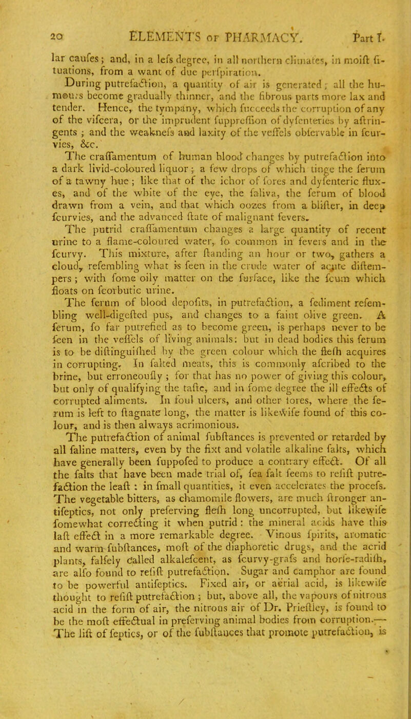 lar caufes ; and, in a lefs degree, in all northern climates, in moift fi- tuations, from a want of due pKrlpiratiou. During putrefatflion, a quanliiy of air is generated; all the hu- m®u.s become gradually thinner, and the librous parts more lax and tender. Hence, the tympany, which fiu cccds rhc- c(jrrui)lion of any of the vifcera, or tJie impriulent fupprcfUon of dyfcnterics by aflrin- gents ; and the weaknefs and laxity of the velfels obfervable in fcur- vies, &c. The craflamentum of human blood changes by putrefaflion into a dark, livid-coloured liquor; a few drops of which tinge the fei um of a tawny hue ; like that of the ichor of fores and dyfenteric flux- es, and of the white of the eye, the faliva, the forum of blood drawn from a vein, and that which oozes from a blifler, in deej» fcurvies, and tlie advanced (late of malignant fevers. The putrid crafTamentom changes a Large quantity of recent urine to a flame-coloured water,, fo common in fevers and in tlie fcurvy. This mixture, after flanding an hour or two, gathers a cloud, refembling what is feen in the crude water of ac^ite diflem- pers ; with fome oily matter on the furface, like the fcum which floats on fcorbutic urine. The ferum of blood depofits, in putrefadion, a fediment refem- bling well-digefted pus, and changes to a faint olive green. A ferum, fo far putrefied as to become green, is perhaps never to be feen in the veffels of living animals: but in dead bodies this ferum is to be difl:inguifiled by the green colour which the fiefh acquires in corrupting. In faked meats, this is commonly afcribed to the brine, but erroneoufly ; for that has no power of giving this colour, but only of qualifying the tafte, and in fome degree the ill efl^edts of corrupted aliments. In foul ulcers, and other lores, where the fe- rum is left to ftagnate long, the matter is like\Vife found of this co- lour, and is tlien always acrimonious. The putrefadlion of animal fubflances is prevented or retarded by all faline matters, even by the fixt and volatile alkaline falts, which have generally been fuppofed to produce a contrary effett. Of all the falts that have been made trial of, fea fait feems to refill putre- faftion the leaft : in fmall quantities, it even accelerates the procefs. The vegetable bitters, as chamomile flowers, are much ftronger an- tifeptics, not only preferving fleih long uncorrupted, but likewifc fomewhat corrediing it when putrid : the mineral acids have this laft efFe<Sl in a more remarkable degree. Vinous fpirits, aromatic and warm fubftances, mofl: of the diaphoretic drugs, and the acrid plants, falfely dalled alkalefcent, as fcurvy-grafs and horfe-radiih, are alfo found to refill putrefaftion. Sugar and camphor are found to be powerfid antifeptics. Fixed air, or aerial acid, is likewife thought to refill putrefa£lion ; but, above all, the vapours of nitrous acid in the form of air, the nitrous air of Dr. Prieftlcy, is fouiul to be the mod efFeftual in preferving animal bodies from corruption.-- The lift of feptics, or of tlie fubftauces that promote putrefaction, is
