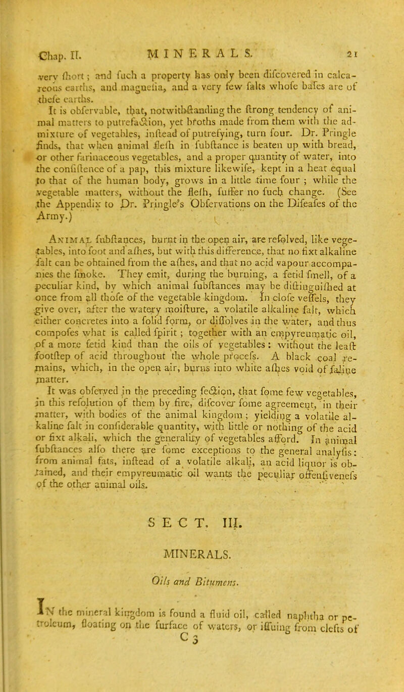 •verv (hort; and fuch a property has only been difcovered hi calca- rcoas earths, and maguclia, ancl a very few falts whofc bales arc of thefe earths. It is ohfervable, that, notwith-ftauding the flrong tendency of ani- mal matters to putrefa^^^ion, yet broths made from them with the ad- mixture of vegetables, Jnftead of putrefying, turn four. Dr. Pringle iinds, that when animal ilefh in fubftance is beaten up with bread, or other farinaceous vegetables, and a proper q,uantity ot water, into the confirtence of a pap, this mixture likewife, kept in a hear equal to that of the human body, grows in a little time four ; while the .vegetable matters, without the ilefh, futEer no fuch change. (See ,the Appendix to Dr. Pringle^s Obfervations on the Difeafes of the Army.) Akim a;l fnbflances, burnt in the open air, are refolved, like vege- tables, into foot and aflies, but with this difierenc.e, that no tixt alkaline fait can be obtained from the afhes, and that no acid vapour accompa- nies the fmoke. They emit, durjng the burning, a fetid fmell, of a pecuhar kind, by which animal fuLiftances may be diftiuguifhed at once from 5.II thofe of the vegetable kingdom. In clofe veffels, they ^ive over, after the watery moifture, a volatile alkaline fait, which either concretes into a foUd forru, or diflblves in the v/ater, aqdthus compofes what is cajled fpirit; together with an empyreumatic oil, ,of a more fetid kind than the oils of vegetables: without the leafb footftep of acid throughout the whole pfocefs. A black coal ^e- jnains, which, in the open air, burns into white aflacs void of faJiije jnatter. It was obfer.yed in the preceding feiSion, that fome few vegetables, in this refoimion ot them by fire, difcova' fome agreement, in their matter, with bodies of the animal kingdom ; yielding a volatile al- kaline fait in confiderable quantity, with httle or nothing of the acid or fixt alkali, which the generalily of vegetables afford. In ^niiijal fubftances alfo there ^e fome exception^ to the general analyfis: from animal fats, inftead of a volatile alkali, an acid liquor is ob- ^'ained, and their empyreuraatic oil wants the peculiar ofrenfivenefs of the other animal oils. ■' SECT. III. MINERALS. Oils and Bitumens. IN the mineral kingdom is found a fluid oil, called naphtha or pe- troleum, floating on tiie furfacc of waters, or iffuing from clefts of