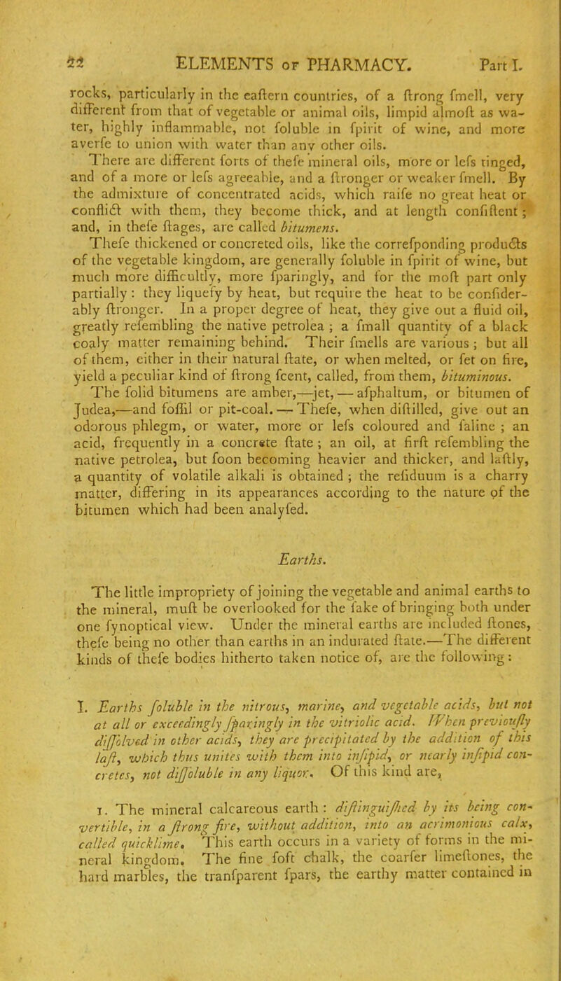 rocks, particularly in the eafteni countries, of a ftrong fmcll, very ditTerenl- from that of vegetable or animal oils, limpid almoft as wa- ter, highly inflammable, not folublc in fpivit of wine, and more averfe to union with water than any other oils. There are different forts of thefe mineral oils, more or lefs tinged, and of a more or lefs agreeable, and a flronger or weaker fmell. By the admixture of concentrated acids, which raife no great heat or confli6t with them, they become thick, and at length confiftent; and, in thefe ftages, are called bitumens. Thefe thickened or concreted oils, like the correfponding products of the vegetable kingdom, are generally foluble in fpirit of wine, but much naore difficultly, more fparingly, and for the mod: part only partially : they liquefy by heat, but require the heat to be confider- ably ftrongcr. In a proper degree of heat, they give out a fluid oil, greatly refembling the native petrolea ; a fmall quantity of a black coaly matter remaining behind. Their fmells are various ; but all of them, either in their natural flate, or when melted, or fet on fire, yield a peculiar kind ot flrong fcent, called, from them, bkumimus. The folid bitumens are amber,—jet, — afphaltum, or bitumen of Judea,—and foffil or pit-coal. — Thefe, when diflilled, give out an odorous phlegm, or water, more or lefs coloured and faline ; an acid, frequently in a concrste ftate; an oil, at firft refembling the native petrolea, but foon becoming heavier and thicker, and laftly, a quantity of volatile alkali is obtained ; the refiduum is a charry rnattcr, difi^ering in its appearances according to the nature pf the bitumen which had been analyfed. Earths. The little impropriety of joining the vegetable and animal earths to the mineral, muft he overlooked for the fake of bringing both under one fynoptical view. Under the mineral earths are included ftones, thefe being no other than earths in an indurated ftate.—The different kinds of thefe bodies hitherto taken notice of, are the following: I. Earths foluble in the nitrous, marine, ami vegetable acids, but not at all or exceedingly fparjngly in the vitriolic acid. If'hen previcujly dilj'olved in other acids, they are precipitated by the addition of this lafl, which thus unites with them into infipid, or nearly infpid con- cretes, not diffoluble in any liquor. Of this kind are, I. The inineral calcareous earth: difiinguificd by its being con^ vertible, in a flrong fire, without addition, into an acrimonious calx, called quicklime. This earth occurs in a variety of forms in the mi- neral kingdom. The fine foft chalk, the coarfer limeftones, the hard marbles, the tranfparent fpars, the earthy matter contained ni
