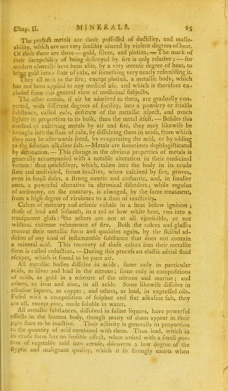 j^hap.ir. MINERALS. 35 The perfe<5l metals are tlioic pofll-fTeJ of ducElility, and malle- ability, which are not very fenfibly altered by violent degrees of heat. Of thefe there are three — gold, lilver, and platina,—The mark of their iucapabilicv of being dcllroycd by hre is only relative ; — for modern chemlil-; have been able, by a very intenfe degree of heat, to briog gold into e. iiate of calx, or fomething very nearly refembling it. Thev all m.i: in the fire; except platina, a metallic body, which has not been uppiicd to any medical ufe, and which is therefore ex-? eluded from ::as general view of medicinal fubjecSts. The other metais, if ajr be admitted to them, are gradually con- verted, with different degrees of facility, into a powdery or friable fubilance, called calx, deftitute of the metallic afpe6l, and much lighter in proportion to its bulk, than the metal itfelf. — Befides this method of calcining metals by air and fire, they may likewife be brou^lit into the flate of calx, by diffolving them in acids, from which tliey may be afterwards freed, by evaporating the acid, or by adding ro tl'.e folucion alkaline fait.—Metals are fometimes dephlogifticated by detonation.— This change in the obvious properties of metals is generally accompanied with a notable alteration in their medicinal virrues: thus quickfilver, which, taken into the body in its crude flate and undivided, feems inactive, v^^hen calcined by fire, proves, even in fmali dofcs, a ftrong emetic and cathartic, and, in fmalier ones, a powerful alterative in chronical diforders ; while regulus of antimony, on the contrary, is changed, by the fame treatment, from a high degree of virulence to a ftatc of inactivity. Calces of mercury and arlenic exhale in a heat below ignition ; thofe of lead and bifmuth, in a red or low white heat, run into a tranfparent glafs: the others are not at all vitrefcible, or not without extreme vehemence of fire. Both the calces and glafles recover their metallic form and qualities again, by the fldlful ad- dition of any kind of inflammable fubftance that does not contain a mineral acid. This recovery of thefe calces into their metallic form is called redu6lion.—During this procefs an elaftic aerial fluid efcapeSj which is found to be pure air. All metallic bodies diffolve in acids ; fome only in particular acids, as filver and lead in the nitrous; fome only in compofitions of acids, as gold in a mixture of the nitrous and marine ; and others, as iron and zinc, in all acids. Some likewife diffolve in alkaline liquors, as copper ; and others, as lead, in expreffed oils. Fufed wica a compofition of fulphur and fixt alkaline fait, they are all, except zinc, made foluble in water. All metallic fubllances, diffolved in faline liquors, have powerful cfTecls in the human body, though many of them appear in their pure ftacc to be inadtivc. Tlic-Jr a6livity is generally in proportion to the quantity of acid combined with them. Thus lead, which in Its crude form lias no renni)lc effect, when uniicd with a fmall por- tion of vegetable acid into ccrufc, difcovcrs a low degree of the ftyptic and malignant quality, which it fo Wrongly exerts when
