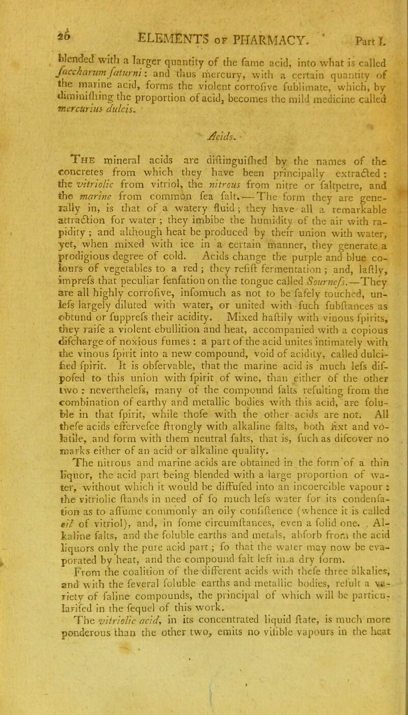 blended with a larger quantity of the fame acid, into what is called Jacckaritmfaturn'i: and thus mercury, with a certain quantity of the marine acid, forms the violent corrofive fublimate, which, by iluninifhing the proportion of acidj becomes the mild medicine called mcrcurius dulcis. ■ Acids. ■ The mineral acids are diftinguiflied by the names of the concretes from which they have been principally extradled: the vitriolic from vitriol, the nitrous from nitre or faltpetre, and the marine from commOn fea fait..— The form they are gene- rally in, is that of a watery fluid ; they have all a remarkable attraftion for water ; they imbibe the humidity of the air with ra- pidity ; and although heat be produced by their union with water, yet, when mixed with ice in a certain manner, they generate a prodigious degree of cold. Acids change the purple and blue co- lours of vegetables to a red ; they refift fermentation ; and, laftly, imprefs that peculiar fenfationon the tongue called Sourncfs.—They are all highly corrofive, infomuch as not to be fafely touched, un- lefs largely diluted with water, or united with fuch fubftances as obtund or fupprefs their acidity. Mixed haftily with viuous fpirits, they raife a violent ebullition and heat, accompanied with a copious difcharge of noxious fumes : a part of the acid unites intimately with ihe vinous fpirit into a new compound, void of acidity, called dulci- fied fpirit. It is obfervable, that die marine acid is much lefs dif- pofed to this union with fpirit of wine, than either Of the other two : neverthelefs, many of the compound falts refulting from the combination of earthy and metallic bodies with this acid, are folu- ble in that fpirit, while thofe with the other acids are not. All thefe acids eiTcrvefce fti ongly with alkaline falts, both hxt and vo- latile, and form with them neutral falts, that is, fuchas difcover no marks either of an acid or alkaline quality. The nitrous and marine acids are obtained in the form of a thin Kquor, the acid part being blended with a large proportion of wa- ter, without which it would be diffufed into an incoercible vapour : the vitriolic ftands in need of fo much lefs water lor its condenfa- tion as to aflume commonly an oily conftllence (whence it is called eil of vitriol), and, in fome circumftances, even a folid one. . Al- kaline falts, and the foluble earths and metals, abforb from the acid liquors only the pure acid part; fo that the waler may now be eva- porated by heat, and the compound fait left in,a dry form. From the coalition of the different acids with thefe three alkalies, and with the feveral foluble earths and metallic bodies, relult a va- riety of faline compounds, the principal of which will be particu- larifed in the fequcl of this work. The vitriolic acid, in its concentrated liquid flate, is much more pjHiderous than the other two, emits no viiiblc vapours in the heat