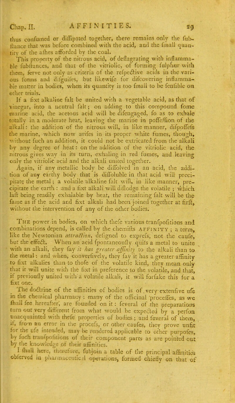 AFFINITIES. thus confumed or diffipated together, there remains only t]\e ful)- Irance that was before combined with the acid, and the fmall q^uau- titv of tiie alhes afforded by the coal. This property of the nitrous acid, of deflagrating with inflamma- ble fubllances, and that of the vitriolic, of forming fulphur with them, Icrve not only as criteria of the refpeiSlive acids in the vari- ous forms and difguifes, but likewife for difcovering inflamma- ble matter in bodies, when its quantity is too fmail to be fenlible on other trials. If a fixt alkaline fait be united with a vegetable acid, as that of vinegar, into a neutral fait; on adding to this compound fome marine acid, the acetous acid will be difengaged, fo as to exhale totallv in a moderate heat, leaving the marine in poflc/lion of the alkali: tlie addition of the nitrous will, in like manner, difpoffefs the marine, which now arifes in its proper white fumes, though, v. ithout fuch an addition, it could not be extricated from the alkali by any degree of heat: on the addition of the vitriolic acid, the nitrous gives way in its turn, exhaling in red fumes, and leaving only the vitriolic acid and the alkali united together. Again, if any metallic body be dilToived in an acid, the addi- tion of any earthy body that is diffoluble in that acid will preci- pitate the metal; a volatile alkaline fair will, in like manner, pre- cipitate the earth : and a flxt alkali will diflodge the volatile ; which lall: being readily exhalable by heat, the remaining fait will be the fame as if the acid and fixt alkali had been joined together at firft, without the intervention of any of the other bodies. The power in bodies, on which thefe various tranfpofitions and combinations depend, is called by the chemifts affinity ; a term, like the Newtonian attra^fion, defigned to exprefs, not the caufe, but the effedV. When an acid fpontaneoufly quits a metal to unite widi an alkali, they fay it has greater affinity to the alkali than to the metal: and when, converhveiy, they fay it has a greater affinity to fixt alkalies than to thofe of the volatile kind, they mean only that it will unite with the fixt in preference to the volatile, and that, it prcvioufly united with a volatile alkali, it will forfake this for a fixt one. The dodlrine of the affinities of bodies is of. very-extenfive ufe in the chemical pharmacy ; many of the officinal 'procelTes, as we fh-11 lee hereafter, are founded on it: feveral of the preparations turn out very difl^erent from what would he expeded by a perfon unacquainted with thefe properties of bodies ; and feveral of them, it, from an error in c:ic procefs, or other caufes, tiiey prove unfit for the ufe intended, may l)e rendered applicable to other purpofes, by fuch tranfpoiiticns of their component parts as are pointed out by t!ie knowledge of tlicir affinities. I fhall here, therefore, fubjoin a table of tlie principal affinities obiervcd in phannateuticil oinrrations, formed chiefly on that of
