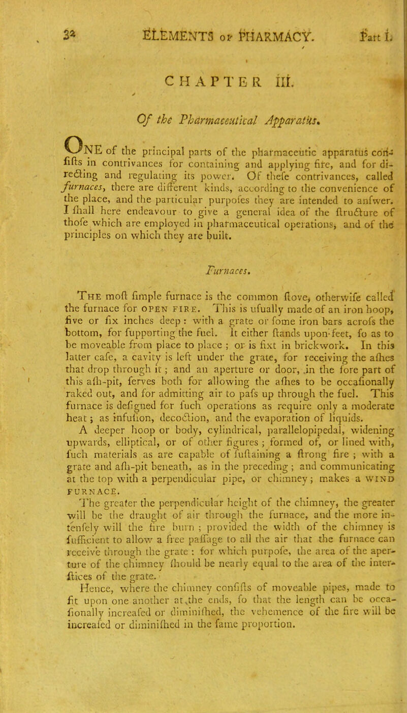 3» llLEMENTS Of i^HARMACY. l^att L CHAPTER ill Of the Phdrmacetitical JpparatUs, One of the principal parts of the pharmaceutic apparatus corf- fifts in contrivances for containing and applying fire, and for di- redling and regulating its power. Of tliefe contrivances, called fwnacesy there are different kinds, according to the convenience of the place, and the particular purpofes they are intended to anfwer. I fliall here endeavour to give a general idea of the flrudture of thofe which are employed in j)harmaceutital operations, and of the principles on which they are built. Furnaces. The moft fimple furnace is the common (love, otherwife called the furnace for open fire. This is ufually made of an iron hoop, five or fix inches deep: with a grate or fome iron bars acrofs the bottom, for fupporting the fuel. It either (lands upon-feet, fo as to he moveable from place to place ; or is fixt in brickwork. In this latter cafe, a cavity is left under the grate, for receiving the afhes that drop through it; and an aperture or door, .in tlie fore part of this alh-pit, fcrves both for allowing the allies to be occafionally raked out, and for admitting air to pafs up through the fuel. This furnace is defigned for fuch operations as require only a moderate heat; as rnfullon, decoiSlion, and the evaporation of liquids, A deeper hoop or body, cylindrical, parallelopipedal, widening upwards, elliptical, or of other figures ; formed of, or lined with, fuch materials as are capable of Tuflaining a ftrong fire ; with a grate and afli-pit beneath, as in the preceding ; and communicating at the top with a perpendicular pipe, or chimney; makes a wind FURNACE. 'j'he greater the perpendicular hciglit of the chimney, the greater ■will be the draught of air through the furnace, and the more in tenfcly will the fire burn ; provided the width of the chimney is fufficient to allow a free palfage to all die air that the furnace can receive through the grate : for which purpofe, the area of the aper- ture of the chimney (hould be nearly equal to the area of the inter- ilices of the grate. Hence, where the chimney confifls of moveable pipes, made to fit upon one another at^the ends, fo that the length can be occa- fionally increafed or diminiihed, the vehemence of the fire will be iucreafed or diminiihed in the fame proportion.