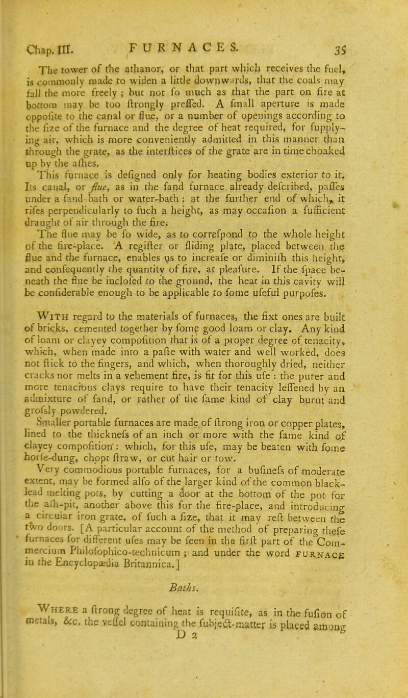 The tower of the athanor, or that part which receives the fuel, is commonly made to widen a little downw.irds, that the coals may fall the more freely ; but not fo much as that the part on fire aC bottom may be too ftrongly prefled. A fmall aperture is made oppoiite to the canal or flue, or a number of openings according to the fize of the furnace and the degree of heat required, for fupply- ing air. which is more conveniently admitted in this manner than through the grate, as the interftices of the grate are in timechoaked up by the a Hies. This furnace is defigned only for heating bodies exterior to it- Its canal, qx fine, as in the fand furnace, already defcribed, pafTes under a fand bath or water-bath ; at the further end of which^ it rifes perpendicularly to fuch a height, as may occafion a fufEcient draught ot air through the fire. The flue may be fo wide, as to correfpond to the whole height of the fire-place. A regifter or Aiding plate, placed between the flue and the furnace, enables ys to increafe or diminilh this height, and confequently the quantity of fire, at pleafure. If the fpace be- neath the flue be inclofed to the ground, the heat in this cavity wiU be confiderable enough to be applicable to fome ufeful purpofes. With regard to the materials of furnaces, the fixt ones are built of bricks, cemented together by fome good loam or clay. Any kind of loam or clayey compofition that is of a proper degree of tenacity, which, when made into a pafte with water and well worked, does not ftick to the fingers, and which, when thoroughly dried, neither cracks nor melts in a vehement fire, is fit for this ufe : the purer and more tenacious clays require to have their tenacity leflTened by aa admixture of fand, or rather of the fame kind of clay burnt and grolsly powdered. Smaller portable furnaces are made of ftrong iron or copperplates, lined to the thicknefs of an inch or more with the fame kind Q.f clayey compofition': which, for this ufe, may be beaten with fome hor(e-dung, chopc ftraw, or cut hair or tow. Very commodious portable furnaces, for a bufinefs of moderate extent, may be formed alfo of the larger kind of the common black- lead melting pots, by cutting a door at the bottom of the pot for the alli-pit, another above this for the fire-place, and introducmg circular iron grate, of fuch a fize, that it may reft between the two doors. [A particular account of the method of preparing thefe • furnaces for different ufes may be feen in the firft part of the Cora- mercium Philofophico-technicum ; and under the word FURNAce in the Encyclopaedia Britannica.] Baths. Where a ftrong degree of heat is requifitc, as in the fufion of metals, &c. the vellel containing the fubjea-matter is placed among