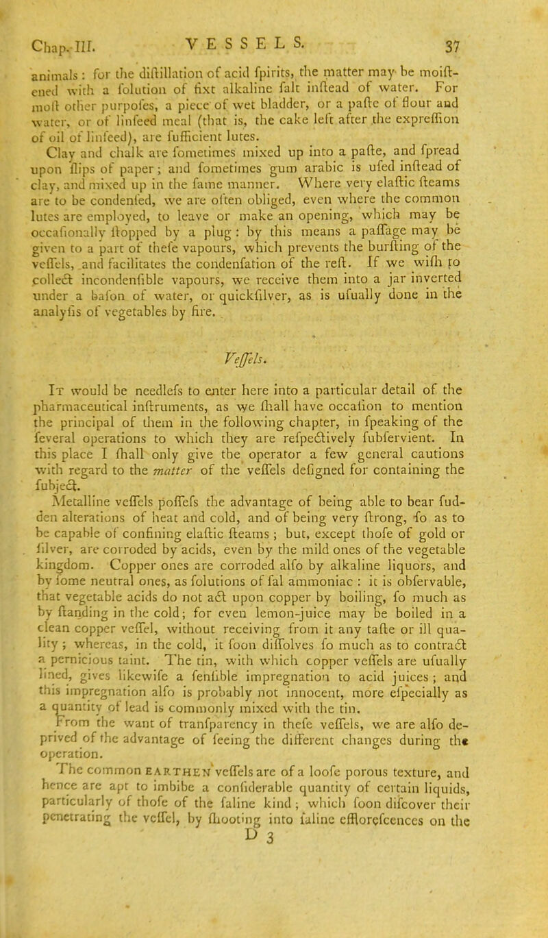VESSELS. animals : for the diftiUation of acid fpirits, tl\e matter may be moift- ened with a Iblution of tixt alkaline fak iiiflead of water. For molt other purpoles, a piece of wet bladder, or a pafte of flour aod water, or of linfeed meal (that is, the cake left after .the expreflion of oil of linfeed), are fufficient lutes. Clay and chalk are fometimes mixed up into a parte, and fpread upon flips of paper; and fometimes gum arabic is ufed inftead of clay, and mixed up in the Aime manner. Where very elaftic fleams are to be condenfed, we are often obliged, even where the common lutes are employed, to leave or make an opening, which may be occafionally Hopped by a plug : by this means a paffage may be given to a part of tliefe vapours, which prevents the burftlng of the vefll-ls, and facilitates the condenfation of the reft. If we wifli collect incondenfible vapours, we receive them into a jar inverted under a bafon of water, or quickfilver, as is ufually done in the analylis of vegetables by fire. Vejfels. It would be needlefs to aiter here into a particular detail of the pharmaceutical inftruments, as \ye lliall have occalion to mention the principal of them in the following chapter, in fpeaking of the feveral operations to which they are refpedtlvely fubfervient. In this place I fliall only give the operator a few general cautions with regard to the matter of the veflTels defigned for containing the fuhject. Metalline veflTels poflTefs the advantage of being able to bear fud- den alterations of heat and cold, and of being very ftrong, fo as to be capable of confining elaftic fteams; but, except thofe of gold or Idver, are corroded by acids, even by the mild ones of the vegetable kingdom. Copper ones are corroded alfo by alkaline liquors, and by iome neutral ones, as folutions of fal ammoniac : it is obfervable, that vegetable acids do not a£l upon copper by boiling, fo much as by ftanding in the cold; for even lemon-juice may be boiled in a clean copper vcflTel, without receiving from it any tafte or ill qua- lity ; whereas, in the cold, it foon diflblves fo much as to contradt a pernicious taint. The tin, with which copper veffels are ufually lined, gives likewife a fenilble impregnation to acid juices ; aqd this impregnation alfo is probably not innocent, more efpecially as a quantity of lead is commonly mixed widi the tin. From the want of tranfparency in thefe veflels, we are alfo de- prived of the advantage of feeing the different changes during the operation. The common EARTHEN veflels are of a loofe porous texture, and hence are apt to imbibe a confiderable quantity of certain liquids, particularly of thofe of the faline kind ; which foon difcover their penetrating the vcITel, by fliooting into laline efflorgfcenccs on the I> 3