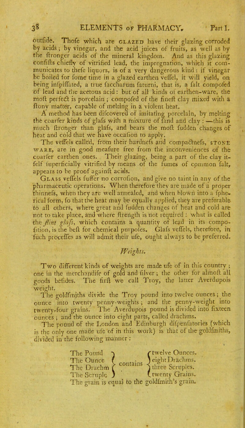 outfide. TTiofe which are glazed have their glazing corroded by acids ; by vinegar, and the acid juices of fruits, as well as by the ftronger acids of the mineral kingdom. And as this glazing confifts cliiefly of vitritied lead, the impregnation, which it com- municates to thefe liquors, is of a very dangerous kind : if vinegar he boiled for forae time in a glazed earthen vcflel, it will yield, on being infpiffated, a true faccharum faturni, that is, a fait compofed of lead and tlie acetous acid : but of all kinds oi earlhcn-ware, the tnoft perfect is porcelain ; compofed of the fineft clay mixed with a ftony matter, capable of melting in a violent heat. A method has been difcovereu of imitating porcelain, by melting tht coarfer kinds of glafs with a miicture of land and clay : —this is much ftronger than glafs, and bears the mofl fuddcn changes of heat and cold that we have occafion to apply. The vefTels called, from their hardnefs and compadtnefs, stone WARE, are in good meafure free from the inconveniences of the coarl'er earthen ones. Their glazing, being a part of the clay it- felf iuperficially vitrified by means of the fumes of cpnmion fait, appears to be proof againft acids. Glass veflels fufFer no corrofion, and give no taint in any of the pharmaceutic operations. When therefore thcv are made of a proper thinnefs, when they are well annealed, and when blown into a fphe- rical form, fo that the heat may be equally applied, they are preferable to all others, where great and fudden changes of heat and cold are rot to take place, and where ftrength is not required : what is called the^iht ghifs, which contains a quantity of lead in its compo- fition, is the beft for chemical puipofes. Glafs veffels, therefore, in fuch piOcefles as will admit their ufe, ought always to be preferred. Two different kinds of weights are made ufe of In this country ; one in the mcrchnndife of gold and filver ; the other for almoft all goods befides. The firft; we call Troy, the latter Averdupois weight, The goldfmjths divrde the Troy pound into twelve ounces; the ounce into twenty penny-weights ; and tlie penny-weight into twenty-four grains. The Averdupois pound is divided into fixteen ounces ; and the ounce into eight parts, called drachms. The pound of the London and Edinburgh difpenfatories (which is the only one made ufe of in this work) is that of the goldfmiths, divided in the following manner : * The Pound ■^ rtwelve Ounces. The Ounce ( contains ^/S'^^^^'^^'r* The Drachm C _ j three Scruples. The Scruple ) ' (.twenty Grains. The grain is equal to the goldlmith's grain.