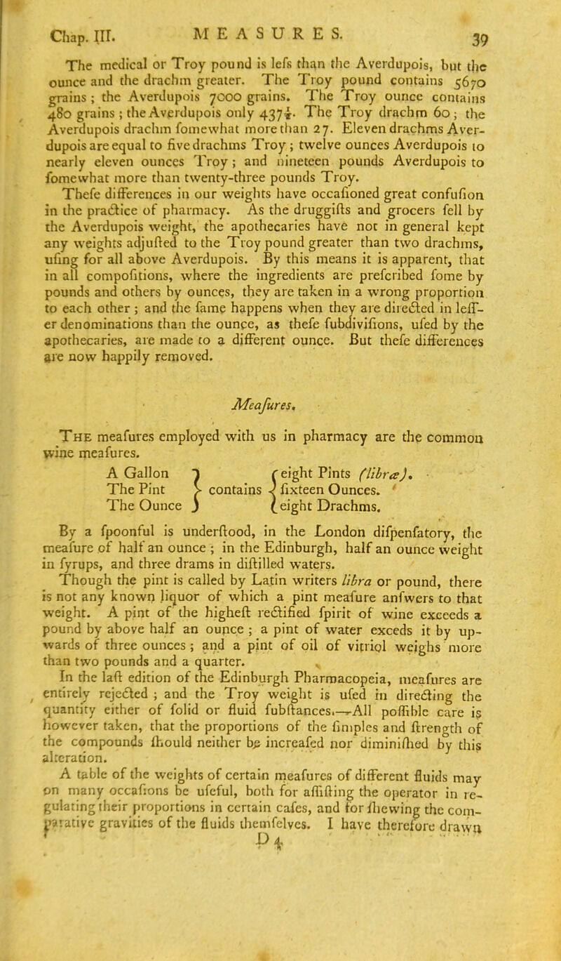 Chap. nr. MEASURES. The medical or Troy pound is lefs than the Averdupois, but the ounce and the drachm greater. The Troy pound contains 5670 grains ; the Averdupois 7000 grains. The Troy ounce contains 480 grains ; the Avprdupois only 437^. The Troy drachm 60; the Averdupois drachm fomewhat more than 27. Eleven drachms Aver- dupois are equal to five drachms Troy; twelve ounces Averdupois lo nearly eleven ounces Troy; and nineteen pounds Averdupois to fomewhat more than twenty-three pounds Troy. Thefe differences in our weights have occafioned great confufion in the practice of pharmacy. As the druggifts and grocers fell by the Averdupois weight, the apothecaries have not in general kept any weights adjufted to the Troy pound greater than two drachms, ufing for all above Averdupois. By this means it is apparent, that in all compofitions, where the ingredients are prefcribed fome by pounds and others by ounces, they are taken in a wrong proportion to each other ; and the fame happens when they are diretSed in lelT- er denominations than the ounce, as thefe fubdivifions, ufed by the apothecaries, are made to a different ounce. But thefe differences are now happily removed. JMeafures. The meafures employed with us in pharmacy are the common wine meafures. A Gallon 1 r eight Pints ^//W^. The Pint > contains ^ fixteen Ounces. ' The Ounce j t sight Drachms. By a fpoonful is underftood, in the London difpenfatory, the meafure of half an ounce ; in the Edinburgh, half an ounce weight in fyrups, and three drams in diftilled waters. Though the pint is called by Latin writers libra or pound, there is not any known liquor of which a pint meafure anfwers to that weight. A pint of the higheft redlified fpirit of wine exceeds a pound by above half an oupce ; a pint of water exceds it by up- wards of three ounces ; and a pint of oil of vitriol weighs more than two pounds and a quarter. In the laft edition of the Edinburgh Pharmacopeia, meafures arc ^ entirely rcjcfled ; and the Troy weight is ufed in direiSting the quantity either of folid or fluid fubftances.-^AIl poffible care i^ however taken, that the proportions of the finiples and flrength of the compounds (hould neither b^ increafed nor diminiflied by this alteration. A table of the weights of certain meafures of different fluids may on many occafions be ufcfui, both for aflifting the operator in re- gulating their proportions in certain cafes, and for fliewing the com- parative gravities of the fluids ihemfelves. I have therefore drawn ^ Pi