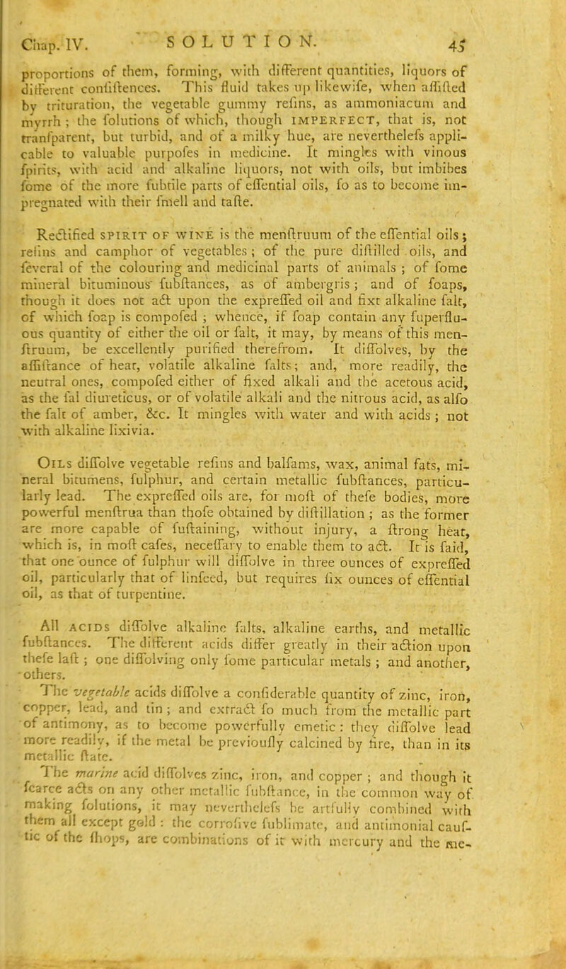 proportions of them, forming, with difPercnt quantities, liquors of dirFerent conlillenccs. This fluid takes up likewife, when affifted by trituration, the vegetable gummy refins, as ammoniacum and myrrh ; the folutions of which, though imperfect, that is, not tranfparent, but turbid, and of a milky hue, are neverthelefs appli- cable to valuable purpofes in medicine. It mingles with vinous fpirits, with acid and alkaline liquors, not with oils, but imbibes fome of the more fubriie parts of cflTcntial oils, fo as to become im- pregnated with their fmell and tafte. Rectified spirit of wine is the mentlruuni of the effential oils; refnis and camphor of vegetables; of the pure diflilled oils, and feveral of the colouring and medicinal parts of animals ; of fome mineral bituminous fubftances, as of ambergris ; and of foaps, though it does not aft upon the expreffed oil and fixt alkaline fait, of which foap is compofed ; whence, if foap contain any fuperflu- ous quantity of either the oil or fait, it may, by means of this men- ftruum, be excellently purified therefrom. It diffblves, by the affiicance of hear, volatile alkaline falts; and, more readily, the neutral ones, compofed either of fixed alkali and the acetous acid, as the fal diureticus, or of volatile alkali and the nitrous acid, as alfo the fait of amber, &c. It mingles with water and with acids ; not with alkaline lixivia. Oils diffolve vegetable refins and balfams, wax, animal fats, mi- neral bitumens, fulphur, and certain metallic fubftances, particu- larly lead. The expreffed oils are, for nioft of thefe bodies, more powerful menftrua than thofe obtained by diftillation ; as the former are more capable of fuftaining, without injury, a ftrong hear, which is, in moft cafes, neceffary to enable them to aft. Ic is faid, that one ounce of fulphur will diffolve in three ounces of exprcfled oil, particularly that of linfeed, but requires fix ounces of effential oil, as that of turpentine. All ACIDS diffolve alkaline falts, alkaline earths, and metallic fubftances. The different acids differ greatly in their adion upon tliefe laft ; one diffolving only fome particular metals ; and anotlier, others. The vegetable acids diffolve a confidcrablc quantity of zinc, iron, copper, lead, and tin ; and extradl; fo much from the metallic part of antimony, as to become powerfully emetic : they diffolve lead more readily, if the metal be previoufly calcined by tire, than in its metallic ftatc. The marine acid diffolves zinc, iron, and copper ; and though it fcarce a£ls on any other mctaHic fubftancc, in the common way of miking folutions, it may ncvcriliclefs be artfullv combined with them all except gold : the corrofive fublimate, and antimonial cauf- tic of the fhops, are combinations of it with mercury and the mc-