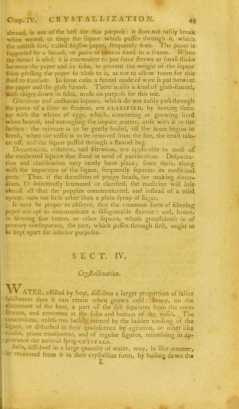 abroad, is one of the beft for this purpofe : it does not eafiJy brealc when wetted, or tinge the hquor which paffes througii it, which the reddilh fort, called blcffom paper, frequently does. The paper is fupporced bv a funnel, or piece of canvas fixed in a frame. When the funnel is ufed, it is convenient to put fome ftraws or fmall Iticks between the paper and its fides, to prevent the weigiit of the liquor from prefling the paper fo clofe to it, as not to allow room for this fluid to tranfude. In fome cafes a funnel made of wire is put betwixt the paper and the glafs funnel. There is alfo a kind of glafs-funncl, with ridges down its lides, made on purpofe for this ufe. Glutinous and untluous liquors, which do not ealily pafs through the pores of a filter or ftrainerj are clarified, by beating thenx up with the whites of eggs^ which, concreting or growing hard- when heated, and entangling the impure .matter, arife with it to the furface : the mixture is to be gently boiled, till the fcum begins to break, when the veflel is to be removed from the fire,, the crull tak- en ofF, ar.ci the liquor pafled through a flannel bag. Dccantation, colature, and filtration, are applicable to moft of the medicated liquors that ftand in need of purification. Defpuma- tion and clarification very rarely have place; fince thefe, along with the impurities of the liquor, frequently feparate its medicinal parts. Thus, if the decodtion of poppy heads, for making diaco- dium, Its folicitoufiy fcummed or clarified, the medicine will lofp akmofl: all that the poppies communicated, and iiiftead of a mild opiate, turn out little other than a plain fyrup of fugar. It may he proper to obferve, that the common forts of filtering paper are apt to communicate a difagreeable flavour : and, hence^' in filtering fine bitters, or other liquors, whofe gratefulnefs is of primary ccnfequence, the part, which paiTes through firfl:, ought to be kept apart for inferior purpofes. SECT. IV. Cryjlallization, ATLR, affifted by heat, diflTolves a larger propoi'tion of falinc ' fubftances than it can retain when grown cold : hence, on the abatement of the heat, a part of the fait fcparates from the men- ftruum, and concretes at the fides and bottom of the vefifeL The concretions, unlefs too haftily formed by the fudden cooling of the liquor, or difturbed in their coalcfcence by agitation, or other like cuufes, prove tranfparent, and of regular figures, refembling in ap- pearance the natural fprig-cRVSTALS. Salts, difl^jlvcd in a large quantity of water, may, in like manner, be recovered frora it in their cryfialline form, by boiling down th«