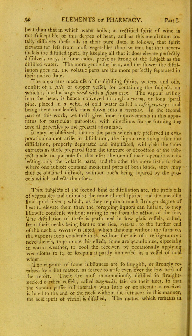 heat than that in which water boils ; as redtified fpirit of wine is not fufceptible of this degree of heat; and as this menftruum to- tally diflblve? thefe oils in their pure ftate, it follows, that fpirit elevates tar lefs from moft vegetables than water ; bm that never- thclcfs the diflilled fpirit, by keeping all that it does elevate perfectly difTolved, may, in fome cafes, prove as ftrong of the fubjeft as the difiilled water. Tlie more gentle the heat, and the flower tlie diftil- lation goes on, the volatile parts arc the more perfcdlly fcparated in their native ftate. The ajjparatus made life of for diftilHng fpirits, waters, and oils, confift of a Ji'ilU or copper veffel, for containing the fuhjett, on which is luted a large head with a fvjan neck. The vapour arifmg into the head, is hence conveyed through a worm., or long fpiral pips, placed in a veflel of cold water called a refrigeratory ; and being tiiere condenfed, runs down into a receiver. In the fecond pan oi this work, we lhall give fome improvements in this appa- ratus tor particular purpofes ; with diredions for pertonning th^ feveial proceflTes to the greateft advantage. It may be obferved, thai as the parts which are preferved in eva* poration cannot arife in diftillation, the liquor remaining after the diftillation, properly depurated and inlpiflated, will yield the lame €xtra£ls as thofe prepared from the tindlure or decoiSlion of the fub-* je6l made on purpoie for that uie ; the one of thefe operations col* le6ling only the volatile parts, and the other the more flxt ; lo thai where one fubject contains medicinal parts of both kinds, tnev may thus be obtained diftinit, without one's being injured by the pro- cefs which coUedls the other. The fubjeds of the fecond kind of diftillation are, the grofs oils of vegetables and animals; the mineral acid Ipirits; and the metnllic ^uid quicklilver ; which, as they require a much ftrongcr degree of heat to elevate them than the foregoing liquors can futlain, lb tliey likewife condenfe without arifjng fo far from the aftion of the tire. The diftillation of thefe is performed in low glafs veffels, cdled, from their necks being bent lo one fide, retorts: to the further enil of the neck a receiver is luted, which ftanding without the furnace, the vapours foon condenfe in it, without the ufe of a refrigeratory : nevertlielefs, to promote this efFe(S> fome are ^ccultomed, eipecially in warm weather, to cool the receiver, by occafionallv applying wet cloths to It, or keeping it partly immeried in a veflTel ot cold water. The vapours of fome fubftances arc fo flnggifli, or ftrongly re- tained by a hxt matter, as fcarce to arife even over the low neck of the retott. Thefe are moft commodioufly diftilled in ftraight- necktd earthen veflels, called longnecks, laid on their fides, fo that the vapour pafles off laterally with little or no aicent : a receiver is luted to the end of the neck without the furnace: in this manner, the acid fpirit of vitriol is diftilled. The matter which remaiiis ia