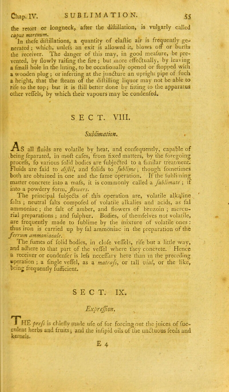 SUBLIMATION. the retort or longneck, after the diftillation, Js vulgarly called caput morttium. In thefe dillillations, a quantity of elaflic ah- is frequently ge- nerated ; which, unlcls an exit is allowed it, blows otF or burfts the receiver. The danger of this may, in good meafure, be pre- vented, by llowly raifing the fire ; but more efFe£lually, by leaving a fmall hole in the luting, to be occafionally opened or flopped with a wooden plug ; or inferting at the jundlure an uprighi pipe of fuch a height, that the fteam of the diftilling liquor may not be able to rife to the top; but it is ftill better done by tilting to the apparatus other vcffels, by which their vapours may be condenfed. SECT. VIII. SuMimation. , .As all fluids are volatile by heat, and confequently, capable of being feparated, in moft cafes, from fixed matters, by the foregoing procefs, fo various folid bodies are fubjedled to a fiinilar treatment. Fluids are faid to ^///?z7, and folids to fublimc; though fometimes both are obtained in one and the fame operation. If the iubliming matter concrete into a mafs, it is commonly called a fubl'mate ; if into a powdery form, fiowers. The principal fubje6ls of this operation are, volatile alkaline falts ; neutral falts compofed of volatile alkalies and acids, as fal ammoniac ; the fait of amber, and flowers of benzoin ; mercu- rial preparations ; and fulphur. Bodies, of themfelves not volatile, are frequently made to fublime by the mixture of volatile ones : thus iron is carried up by fal ammoniac in the preparation of the ferrum ammoniacale. The fumes of folid bodies, in clofe veffels, rife but a little way, and adhere to that part of the vefTel where they concrete. Hence a receiver or condenfer is lefs neceffary here than m the preceding eperation ; a fingle veflel, as a matrafs, or tall vial, or the like, t)cinj frequendy fufficient. SECT. IX. Exprejfion. T^HE prefs is chiefly made ufe of for forcing;out the juices of fuc- culent herbs and fruits j and the infipid oils of the unduous feeds and kernels. E4