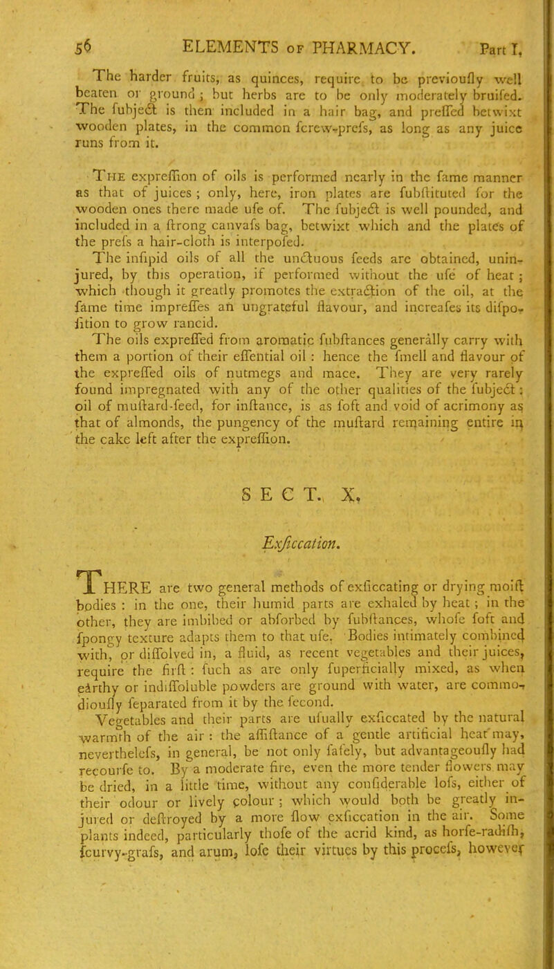The harder fruits, as quinces, require, to be previoufly well beaten oi ground ; but herbs are to be only moderately bruifed. The fubjedl is then included in a hair bag, and preflTcd betwixt wooden plates, in the common fcrew-rprefs, as long as any juice runs from it. The expreflion of oils is performed nearly in the fame manner as that of juices ; only, here, iron plates are fubftituted for the wooden ones there made ufe of. The fubjedl is well pounded, and included in a ftrong canvafs bag, betwixt which and the plates of the prefs a hair-cloth is interpofed. The infipid oils of all the unctuous feeds are obtained, unin- jured, by this operation, if performed without the ufe of heat ; which though it greatly promotes the extraftion of the oil, at the fame time impreffes an ungrateful flavour, and increafes its difpo- iition to grow rancid. The oils exprefled from aromatic fubftances generally carry with them a portion of their eflential oil : hence the fmell and flavour of the expreflTed oils of nutmegs and mace. They are very rarely found impregnated with any of the other qualities of the fubjecl; oil of muftard-feed, for inftance, is as foft and void of acrimony as that of almonds, the pungency of the mufl:ard remaining entire m the cake left after the expreflion. S E C T. X. Exficcation. TT^HERE are two general methods of exficcating or drying moift bodies : in the one, their humid parts are exhaled by heat; in the other, they are imbibed or abforbed by fubftances, whofe foft and fpongy texture adapts them to that ufe. Bodies intimately combinc4 with, or diffolyed in, a fluid, as recent vegetables and their juices, require the firfl : fuch as are only fuperflcially mixed, as when eirthy or indiflToluble powders are ground with water, are commu-» dioufly feparated from it by the fccond. Vegetables and their parts are ufually exficcated by the natural warmth of the air : the aflTiftance of a gentle artiticial heat'may, neverthelefs, in general, be not only fafely, but advantageoufly had recourfe to. By a moderate fire, even the more tender flowers may be dried, in a little time, without any confiderable lofs, either of their odour or lively colour ; which \yould both be greatly in- jured or deftroyed by a more flow exficcation in tiie air. Some plants indeed, particularly thofe of the acrid kind, as horfe-raJifh, fcurvy..grafs, and arum, lofc their virtues by this procefs, howevcf