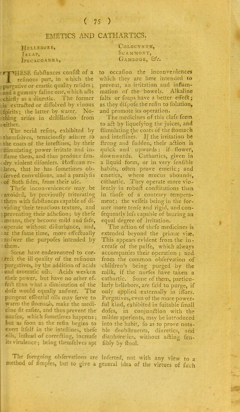EMETICS AND CATHARTICS. Hlllebore, Talap, iptCACOANH A, THESE fubflanccs confift of a rcfinoiis part, in wliich the purgative or emetic quality refides ; and a gummy faline one, which a6ts chiefly as a diuretic. The former is extrafted or dilfolved by vinous fpirits; ihe latter by water. No- thing ariles in diilillatioo from either. The acrid refins, exhibited by themfelves, tenacioufly adhere to the coats of the inteftiiies, by their itimulating power irritate and in- flame them, and thus produce fiin- dr\' violent diforders. Hoffman re- lates, that he has fometimes ob- ferved convulfions, and a paralyfis of both fides, from their ufe. Thefe inconveniences may. be avoided, by previoufly triturating them with fubftances capable of di- viding'their tenacious texture, and preventing their adhefion; by thefe . means, they become mild and fafe, (Operate without difturbance, and, :ai the fame time, more efFeftually :anfvver the purpofes intended by : them. Some have endeavoured to cor- c the ill quality of the refinous purf;atives, by the addition of acids . and aromatic oih. Acids weaktn their power, but have no other ef- fect than what a diminution of the dofe would equally anAver. The pungent eflcntial oils may ferve to warm the ftoma&h, make the medi- cine fit eafier, and thus prevent the naufea, which fometimes happens ; but as foon as the refin begins to exert itfelf in the inteftines, thefe oils, inftead of correfting, increafe its viruletice; being themfelves apt Colocynth, scammony, Gamboge, ^c. to occafion the inconveniences which thev are here intended to prevent, an irritation and inflam- mation of the bowels. Alkaline falts or foaps have a better efFeft ; as they difpofe the refin to folution, and promote its operation. The medicines of this clafs feem to aft by liquefying the juices, and ftimiilating the coats of the ftomach and intelHnes. If the irritation be ftrong and fudden, their aftion is quick and uj^wards: if flower, downwards. Cathartics, given in a liquid form, or in very fenfible habits, often prove emetic; and emetics, where mucus abounds, cathartic. They operate more vio- lently in robuft conftitutions than in thofe of a contrary tempera- ment: the vefl'els being in the for- mer more tenfe and rigid, and con- fequently lefs capable of bearing an equal degree of irritation. The aftion of thefe medicines is extended beyond the prima; viae. This appears evident from the in- creafe of the pulfe, which always accompanies their operation ; and from the common obfervation of ■children's being purged by the milk, if the nurfes have taken a cathartic. Some of them, particu- larly hellebore, are faid to purge, if only applied externally in ifllies. Purgatives, even of the more power- ful kind, exhibited in fuitable fmall dofes, in conjunftion with the milder aperients, may be introduced into the habit, fo as to prove nota- ble deobi'truents, diuretics, and diaphoretics, witliout afting fen- fibly by ftool. The foregoing ohfcrvations are inferted, not with any view to a' method of fimples, but to give a general idea of the virtues of fuch