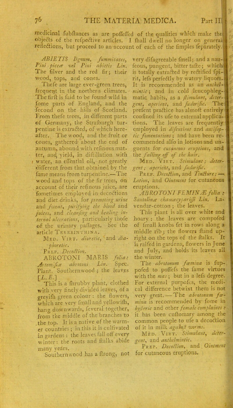 r 76 THE MATERIA MEDICA. Part ir medicinal fubdances as are pofTefleci of the qualities which make th« objects of tlie rtfpe^tive articles. I fliall dwell no longer on genera' rerieftions, but proceed to an account of each of the fimples feparately. ABIETIS li'^mm^ fummitatns, Pint picece vel Pint nbictis Lin. The filver and the red fir; tlieir wood, tops, and cones. Thefe are large ever-green trees, frcqueHt in the northern climates. The firft is faid to be found wild in fome parts of England, and the fecond on the hills of Scotland. From thefe trees, in different parts of Germany, the Stralbnrgh tur- pentine is extrafted, of which here- after., The wood, and the fruit or cones, gathered' about the end of autumn, abound with refinous mat- ter, and, yield, in diftiHation with ( water, an eflential oil, not greatly ditTercnt from that obtained by the fame means from turpentine.—The wood and tops of the fir trees, on account of their refinous juice, are fometimes employed in dtcoftions and diet drinks, for pomoting urine and fiveat, purifying the blood and juices., and cleanfing and healing :n- ternal utccrano7is, particularly liiofe of the urinary paHages. See the article Tek ebinthin a. Med. Virt. diuretic,' and dia- ■fhoretic. Pkep. DecoHion. ABROTONI MARIS folia: Artemlfiee abrotoni Lin. Spec. Plant. Southernwood ; the leaves [£.£.] This is a flirubby plant, clotlied with very tinely divided leaves, of a greyifli green colour : the flowers, which are very fnValland yellovvifli, hang downwards, feveral together, from the middle of the branches to .the top. It is a native of the warm- er countries; in this it is cultivated in gardens : the leaves fall off every winter: the roots and ftalks abide many years. Southern wood has a ftrong, not very difagreeablc fmell; and a nau- feous, pungent, bitter tafte; which is totally extrafted by rectified fpi- rit, lefs perfeftly by watery liquors. It is recommended as an anthel- mintic; and in cold leucophleg- matic habits, as a flimulant, deter- gent, aperient, and fudorijic. The prefent practice has almoft entirely confined its ufe to external applica- tions. The leaves are frequently employed in difciitimt and aw.ifep- tic fomentations ; and have been re- commended alfo in lotions and un- guents for cutaneous eruptions, and the falli^ig off of the hair. Med. Virt. Stimulant; deter- gent; aperient, and fudorific. Prep. DccoHion, and TinBure; —'. Lotion, and Ointment for cutaneous eruptions. JBROTONI FEMINM folia : Santolitiie chamcccyjarijji Lin. La- vendar-cotton ; the leaves. This plant is all over white and hoary : the leaves are compofed of fmall knobs fet in rows along a middle ribj the flowers ftand up- right on the tops of the ftalks. It is raifed in gardens, flowers in June and Julv, and holds its leaves all the winter. The r.brotonum fcemina is fup- pofed to poflefs the fame virtues with the mas; but in a lefs degree. For external purpofts, the medi- cal difference betwixt them is not very great. — The abrotonum fce- mina is recommended by fome in hyjleric and other female complaints : it has been cuflomary among the common people to ufe a decodion of it in milk agahijl worms. Med. Vikt. Stimulant, deter- gent, and anthelmintic. Prep. DecoFtion, 2lX\A Ointmn. for cutaneous eruptions.