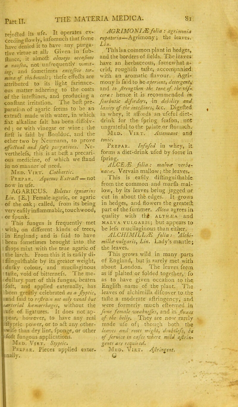 Part IT. THE MATERIA MEDICA. rcjefted its iife. It operates ex ceeding Hou ly, infomucli tiiat fom- 8l a MTie have denied it to have any. purga- tive virtue at all.- Given in fub- ftance, it almoft akwys occajions naufea, not unfrequentlv wmtt- •, and fometimes exceJi-Je tor- mina of tl'.e.boivels; tliefe etfefts are attributed to its light farinace- ous matter adhering to the coats of the inteftines, and producing a conftant irritation, Tlie bed prc- parati in of agaric feems to be an extraft made with water, in which lixt alkaline fait has been difTolv- ed ; or with vinegar or wine ; the firft is faid by Boulduc, and the other two by Neumann, to prove effedual and fafe purgatives. Kc- verthelefs, this is at beft a precari- ous medicine, of which we ftand in no manner of need. Med. Virt. Cathartic. 1'repar. Jqueous E.xtraH — not now in ufe. AGARICUS. Boletus igniarius Lin. [E.] Female agaric, or agaric of the oak; called, from its being very cafily inflammable, touchwood, or fpunk. }■ This fungus is frequently met with, on different kinds of trees, . in England; and is faid to have ' been fometimes brought Into the ; fhops mixt with the true agaric of : the larch. From this it is eafily di- : fiinguifhable by its greater weight, dufky colour, and mucilaginous • tafte, void of bitternefs. The me- dullary part of this fungus, beaten foft, and applied externally, has been greatly celebrated as a Jlyptic, and faid to rrjlram not only venal but arterial hcemorrhagis, without the I'.fe of ligatures. It does not ap- jicar, however, to have any real ftypfic power, or to aft any other- wife than dry lint, fponge, or other foft fungous applications. MhD. VHT. Styfrtic. pRiPAR. Pieces applied exter- nally. AGRIMO'NIJEfolia : agrimonia eupatoria—Agrimony; the leaves. Lin. Thisisa coinmon plant in hedges, and the borders of fields. The leaves have an herbaceous, fomcwhat a- crid, roughifli tafte, accompanied with an aromatic flavour. Agri- mony is faid to be aperient, detergent^ and to Jtrc7igthen thf tone of the vif~ cera: hence it is recommended in fcorhutic diforders, in debility and laxity of the intcftines, &:c. Digefted in whey, it affoids an ufefui diet- drink for the fpring feafon, not ungrateful to the p^ilate or ftomach. Med. Virt. Attenuant and tonic, Prepar. Infnfed in whey, it forms a diet-drink ufed by fome in fpring. ALCEJE folia: malvee verbe- nacrp. Vervain mallow; the leaves. This is eafily diftinguifliable from the common and marfli mal- low, by its leaves being jagged or cut in about the edges. It grows in hedges, and flowers the greateft. part of the fummer. Alcea agrees in quality with th/f alth^a and MALVA vulgaris; but appears to be lefs mucilaginous than either. ALCHIMILLM folia: 'Alchi- millre vulgaris,, Lin. Lady's mantle; the leaves. This grows wild in many parts of England, but is rarely met with about London. The leaves feem as if plaited or folded together, fo as to have given occafion to the Englifli name of the plant. The leaves of alchimilla difcovcr to the tafte a moderate aftringency, and were formerly much efteemed in fome female weaknejjes, and in fluxes of the belly. They are now rarely made ufe of; though both the leaves and roots ?night, dmbtlefs, be of fcrvice in cafes where mild ajiri/i' gent! are re^uii cd, MiiD. Virt. Aflringent,