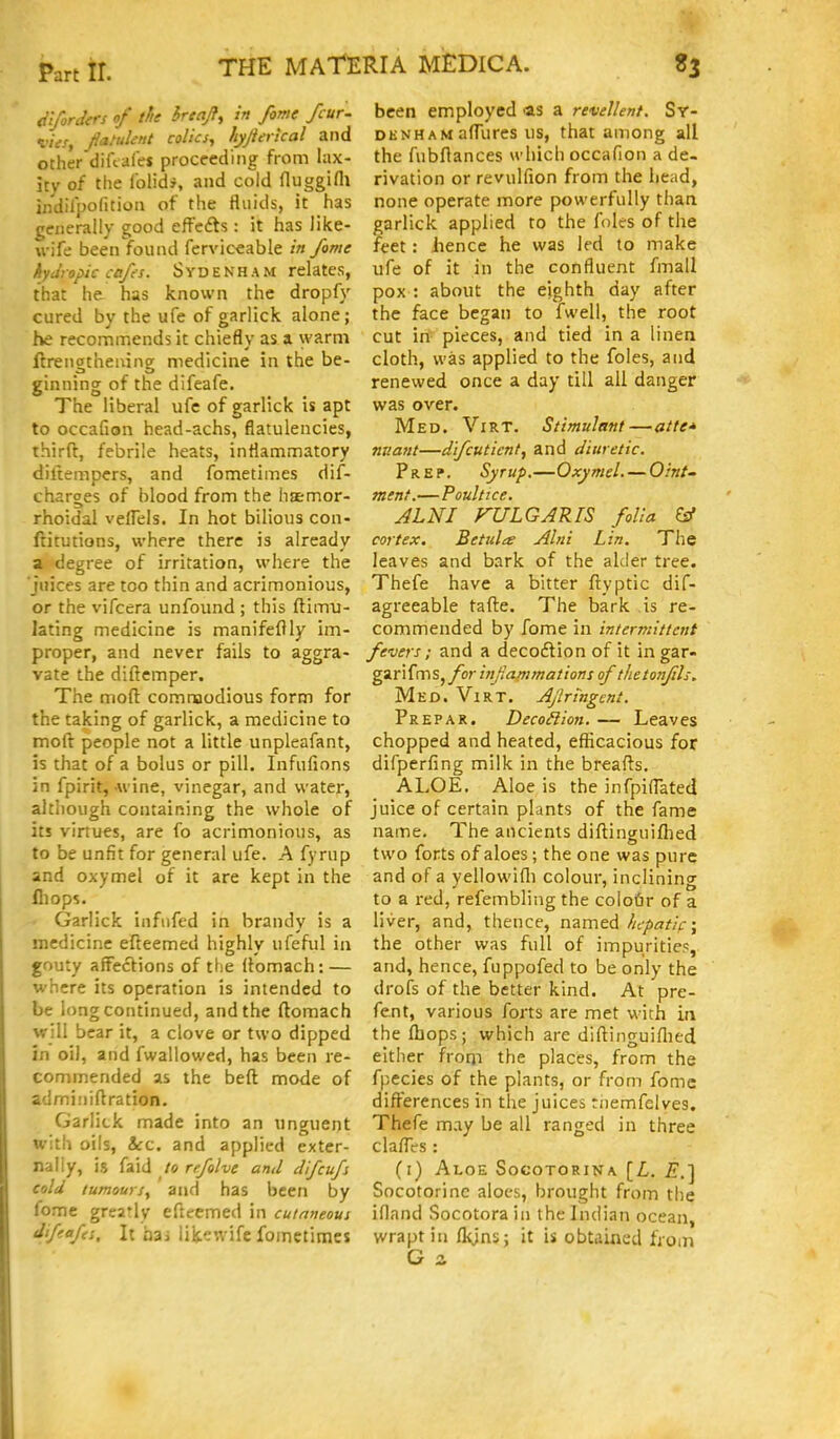 <ii/orclers of the hreajf, in fome fcur- I'iis, Jiatuknt colics, hyjierical and other diftafet proceeding from lax- ity of the folidj, and cold fluggifll indilpofition of the fluids, it has generally good effefts : it has like- \i-ife been found fervic'cable in fome hydropic cpfs. SYDENHAM relates, that he has known the dropfy cured by the ufe of garlick alone; he recommends it chiefly as a warm ftrengtheaing medicine in the be- ginning of the difeafe. The liberal ufe of garlick is apt to occafion head-achs, flatulencies, third, febrile heats, inflammatory diltempers, and fometimes dis- charges of blood from the haemor- rhoidal velTels. In hot bilious con- ftitutions, where there is already a degree of irritation, where the juices are too thin and acrimonious, or the vifcera unfound ; this ftimu- lating medicine is manifeflly im- proper, and never fails to aggra- vate the diftemper. The molt commodious form for the taking of garlick, a medicine to moft people not a little unpleafant, is that of a bolus or pill. Infufions in fpirit,-wine, vinegar, and water, although containing the whole of its virtues, are fo acrimonious, as to be unfit for general ufe. A fyrup and oxymel of it are kept in the fliops. • Garlick infufed in brandy is a medicine efteemed highly ufeful in gouty affections of the llomach: — where its operation is intended to be long continued, and the ftomach will bear it, a clove or two dipped in oil, and fwallowed, has been re- commended as the beft mode of adminiftration. Garlick made into an unguent with oils, &:c. and applied exter- nally, is faid to rffolve and difcufs cold tumours, and has been by feme greatly eflcemed in cutaneous difeafes. It hsi iik'^wife fometimes been employed as a reveJIent. Sy- denham afTures us, that among all the fubflances which occafion a de- rivation or revulfion from the head, none operate more powerfully than garlick applied to the foles of the feet: hence he was led to make ufe of it in the confluent fmall pox : about the eighth day after the face began to fwell, the root cut in pieces, and tied in a linen cloth, was applied to the foles, and renewed once a day till all danger was over. Med. Virt. Stimulant—atte* niiant—dfcuticnt, and diuretic. Prep. Syrup,—Oxymel. — Oint- ment.—Poultice. JLNI VULGARIS folia ^ cortex. Betula Alni Lin. The leaves and bark of the alder tree. Thefe have a bitter ftyptic dif- agreeable tafte. The bark is re- commended by fome in intermittent fevers; and a decoflion of it in gar- gar i fm s, for infammations of thetonfils. Med. Virt. Ajlringent. Prepar. DecoHion. — Leaves chopped and heated, efficacious for difperfing milk in the breafls. ALOE. Aloe is the infpiflated juice of certain plants of the fame name. The ancients diftinguiflied two forts of aloes; the one was pure and of a yellowifli colour, inclining to a red, refembling the colofir of a liver, and, thence, named hcpatif\ the other was full of impurities, and, hence, fuppofed to be only the drofs of the better kind. At pre- fe.nt, various forts are met with in the (bops; which are diftinguiflied either from the places, from the fpecies of the plants, or from fome differences in the juices tiiemfelves, Thefe may be all ranged in three claflVs : (i) Aloe Socotorina [Z,. Socotorinc aloes, brought from the ifland Socotorain the Indian ocean, wrapt in flyns; it is obtained from G z