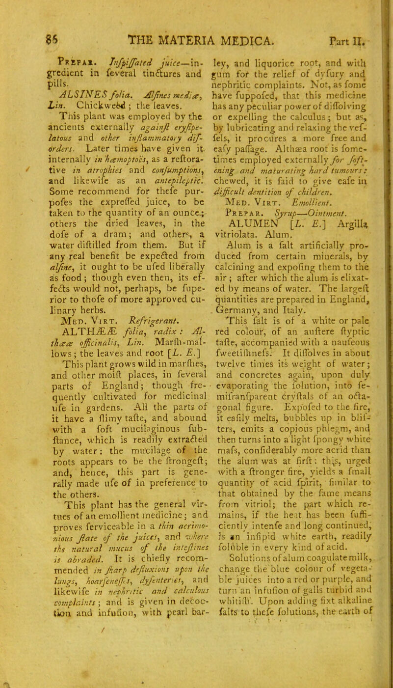 pREPAi. Jnjpijfated juice—in- gredient in feveral tin£lures and pills. ALSINES folia. Alfines media, Li/i. Chicltwefel!; the leaves. Tnis plant was employed by the ancients externally aga'mjl eryfipe- latous and other injlammatoiy dif- orders. Later times have given it internally in liarnopto'e's, as a reflora- tive in atrophies and conjumptions^ and likewife as an antepileptie. Some recommend for thefe pur- pofes the exprefled juice, to be taken to the quantity of an ounce.; others the dried leaves, in the dofe of a dram; and others a water diftilled from them. But if any real benefit be expefled from aljine, it ought to be ufed liberally as food; tliough even then, its ef- fefts would not, perhaps, be fupe- rior to thofe of more approved cu- linary herbs. Med. ViRT. Refrigerant. ALTH^iE folia^ radix: Al- thisa officinalis^ Lin. Marfli-mal- lows ; the leaves and root [L. £.] This plant grows wild in marflies, and other moin places, in feveral parts of England; though fre- quently cultivated for medicinal ufe in gardens. All the parts of it have a flimy tafte, and abound with a foft mucilaginous fub- ftance, which is readily extracted by water: the mucilage of the roots appears to be the firongeft; and, hence, this part is gene- rally made ufe of in preference to the others. This plant has the general vir- tiies of an emollient medicine; and proves ferviceable in a thin acrimo- nious flate of the juices, and nJiere t/is natural mucus of the ifi/cjiines is abraded. It is chiefly recom- mended m jkarp dfjiuxions upon the lungs, hoarfenejfs, dyfenterles, and likewife in nrt>hr,tic and ceilcuhus complaints ; and is given in decoc- tion and infufion, with pearl bar- ley, and liquorice root, and with gum for the relief of dyfury and nephritic complaints. Not, as fome have fuppofed, that this medicine has any peculiar power of difTol ving or expelling the calculus; but as, by lubricating and relaxing the vef- fels, it procures a more free and eafy paffage. Althaea root is fome- times employed externally for foft- ening and maturating hard tumours : chewed, it is faid to give eafe in difficult dentition of children. Med. Virt. Emollient. P R E p A R. Syrup—Ointtnent. ALUMEN [L. £.] ArgilU vitriolata. Alum. Alum is a fait artificially pro- duced from certain minerals, by calcining and expofing them to the air ; after which the alum is elixat- ed by hneans of water. The largeft quantities are prepared in England, Germany, and Italy. This fait is of a white or pale red coloilr, of an auftere ftyptic tafte, accompanied with a naufeous fweetilhnefs. It diifolves in about twelve times its weight of water; and concretes again, upon duly evaporating the folution, into fe- mifranfparent cryftals of an ofta- gonal figure. Expbfed to the fire, it eafily melts, bubbles up in blif- ters, emits a copious phiegm, and then turns into a light fpongy white; mafs, confiderably more acrid than the alum was at firft: th^s, urged with a ftronser fire, yields a fmall quantity of acid fpirit, fimilar to that obtained by the fame means from vitriol; the part which re- mains, if the heit has been fuffi- ciently intenfe and long continued, is an infipid white earth, readily foliible in every kind of acid. Solutions of alum coagulate milk, change the'blue colour of vegeta- ble juices into a red or purple, and turn an infufion of galls turbid and whitiili'. Upon adding fixt alkaline falts to thefe folutions, the earth of