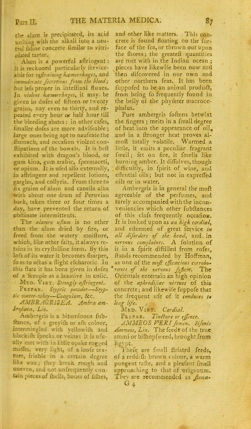 the alum is precipitated, its acid uniting with the alltali ii)tg a ueii- tra! ialine concrete limilar to vjtri- clated tartar. Ahim is a powerful aftringcnt: it is reckoned particularly fervice- able for rsfiralmnghisntcrrhages^ and imv'.odncite ficret'.oHs from tjte blood; but lei's proper in inteftinal fluxes. In v'loUnt hiemorrhnges^ it may be given in dofes of fifteen or twenty grains, nay even to thirty, and re- peated c'-ery hour or half hour till the bleeding abates : in other cafes, fmaller dofcs are more advifeabie ; large ones being apt to naufeate the ftomach, and occafion violfnt con- ftipatioiis of the bow eh. It is beft exhibited with dragon's blood, or gum kino, gum arabic, fpermaceti, or opium. It is ufed alfo externally, in altringent and repellent lotions, gargles, and collyria. From three to iix grains of alum and canella alba with about one dram of Peruvian bark, taken three or four times a day, have prevented the return of obftinate intcrmittcnts. The aluvitn ujlum is no other than the alum dried by fire, or freed from the watery moifture, which, like other falts, it always re- tains in its cryftalline form. By this lofs of its water it becomes (liarper, foas to act as a flight efcharotic In this ftate it has been given in dofes of a fcriiple as a laxative in colic, Med. Vxrt. Strongly ajiringent. PREPAE. Styptic fo^Mcier—Styp- tic vjater-'djhey—Coagulum, 8cc. ^MB R AGRISEA. Ambra am irojiaca, Lin. Ambergris is a bituminous fub- ftance, of a greyidi or alli colour, intermingled with yellowifh and blacki/h fpecks or veins-, it is ufu- aily met wirh in little opake rugged fnafTes, very light, of a loofe tex- ture, friable in a certain degree like wax; jhey break rough and uneven, and not unfrcqiiently con- tain pieces of Ibtlls, bouci of filhes, and other like matters. This con- crete is found floating on the fur- face of the fea, or thrown out upon the fliores; the greateft quantities are met with in the Indian ocean ; pieces have likewife been now and then difcnvered in our own and other northern feas. It has been fuppofed to be an animal produ£f, from being fo frequently found in the belly of the phyfeter macroce- phalus. Pure ambergris foftens betwixt the fingers; melts in a fmall degree of heat into the appearance of oil, and in a ftronger heat proves al- moft totally volatile. Warmed a little, it emits a peculiar fragrant fmeil; fet oa fire, it fmells like burning amber. It diflblves, though difficultly, in fpirit of wine, and elTential oils; but not in exprelTed oils or in water. Ambergris is in general the mofl agreeable of the perfumes, and rarely accompanied with the incon- veniencies which other fubftances of this clafs frequently occafion. It is looked upon as 071 high cordial, and efteemed of great fervice in nil diforders of the head, and- in nervous complaints. A fohltion of it in a fpirit diftilled from rofes, flands recommended by Hoffman, as one of the /noji efficacious ccrrobo' * rants of the vervo%is fyftem. The Orientals entertain an high opinion t^f the aphrodijiac virtues of this concrete; and likewife fuppofe that the frequent ufe of it conduces /# long life. Med. ViRT. Cordial. P R t P A R. TinSIure or ejfcnce. AMMEOS F'ERIfenun, Sifonis Ammeos, Lin. The feeds of the true ammi or bifhopfweed, brought from I'hefe are fmall ftriated feed;;, of a reddifli brown colour, a warm pungent tafle, and a plcafant fmell approaching to that of orignnum. Thev are recommended as Roma' G4