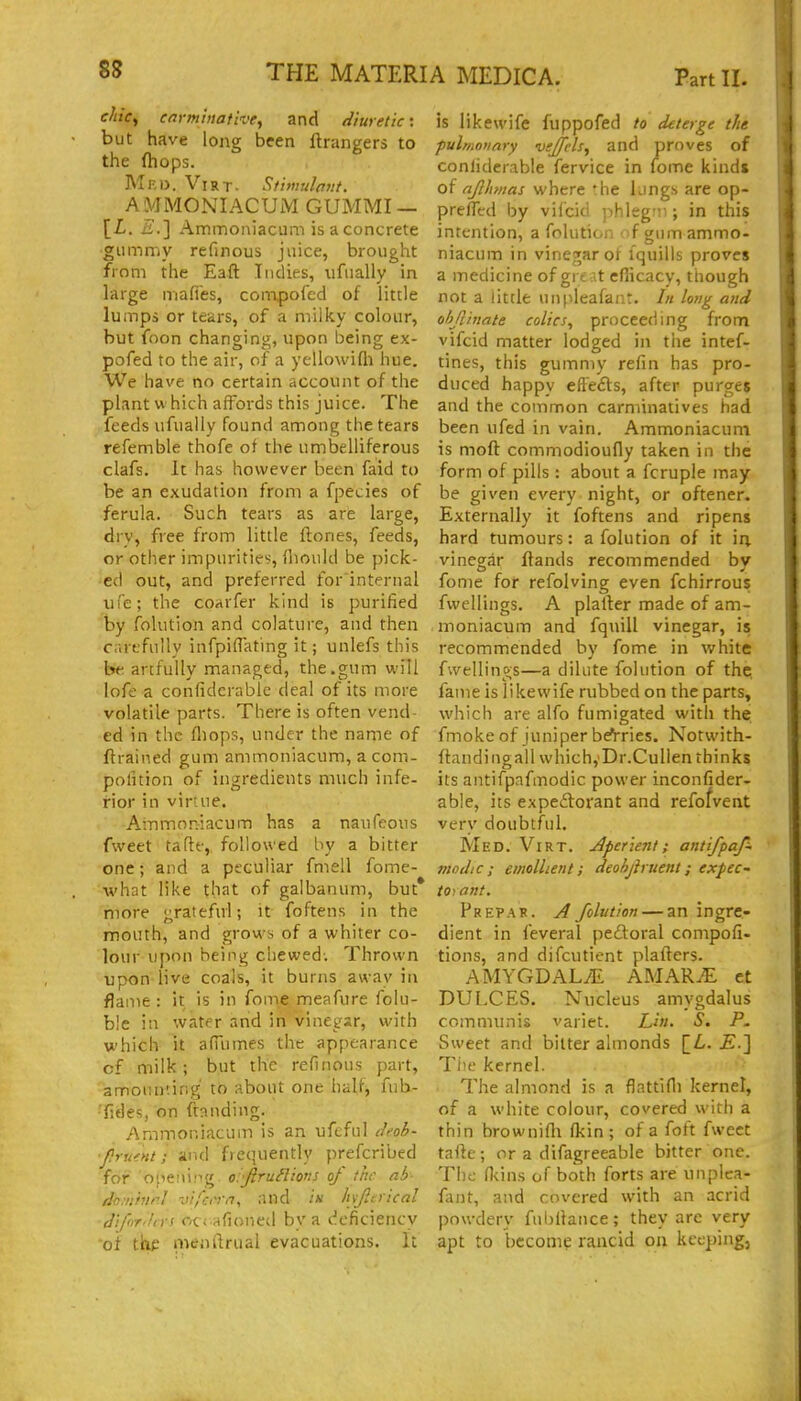 chicy carminative, and <liuretic: but have long been ftrangers to the fhops. Mko. Virt. Stimuhtit. AMMONIACUM GUMMI — [£. £.] Ammoiiiacam is a concrete gummy refinous juice, brought from the Eaft Indies, ufually in large mafies, coiTvpofed of little lumps or tears, of a milky colour, but foon changing, upon being ex- pofed to the air, of a yellowifli hue. We have no certain account of the plant w hich affords this juice. The feeds ufually found among the tears refemble thofe of the umbelliferous clafs. It has however been faid to be an exudation from a fpecies of ferula. Such tears as are large, dry, free from little ftones, feeds, or other impurities, (liould be pick- ed out, and preferred for internal life; the coarfer kind is purified by folution and colature, and then Carefully infpiflating it; unlefs this be artfully managed, the.gum will lofe a confiderablc deal of its more volatile parts. There is often vend- ed in the fliops, under the name of ftrained gum ammoniacum, acom- pofition of ingredients much infe- rior in virtue. Ammoniacum has a naufeoiis fweet tafte,. followed by a bitter one; and a peculiar fmell fome- ■w'hat like that of galbanum, but* more gratefirl; it foftens in the mouth, and grows of a whiter co- lour upon being chewed. Thrown upon live coals, it burns away in flame: it is in fome meafure folu- ble in water and in vinegar, with which it afuimes the appearance cf milk; but the refinous part, amounting to about one half, fub- ■fides, on ftanding. Ammoniacum is an ufcful iM- flrumt; and frequently prefcribed for oiieiiiiig o.'jirun'tons oj the ab domhtrl vifcrm, and in hjltiical (JiforJirs ocrafioned by a deficiency of the nwnftrual evacuations. It is likewife fuppofed to deterge the pulmonary veJfcU, and proves of conlidcrable fervice in fome kinds of ajlhmas where the lungs are op- prelTerd by vifcid ]ihleg:ii; in this intention, a folution ■ f gum ammo- niacum in vinegar ot Iquills proves a medicine of gre at eflicacy, though not a little unpleafant. In long and ohjlinate colics, proceeding from vifcid matter lodged in the intef- tines, this gummy refin has pro- duced happy efle£ls, after purges and the common carminatives had been ufed in vain. Ammoniacum is moft commodioudy taken in the form of pills : about a fcruple may be given every night, or oftener. Externally it foftens and ripens hard tumours: a folution of it in vinegar Hands recommended by fome for refolving even fchirrousf fwellings. A plalfer made of am- moniacum and fquill vinegar, is recommended by fome in white fwellings—a dilute folution of thp fame is likewife rubbed on the parts, which are alfo fumigated with the fmoke of juniper be^rries. Notwith- ftandingall which,'Dr.Cullen thinks its antifpafmodic power inconfider- able, its expeftorant and refofvent very doubtful. Med. Virt. Aperient; antifpaf~ modic; emollient; deohjiruent; expec- torant. Prep AH. A folution — an ingre- dient in feveral pedoral compofi- tions, and difcutient plafters. AMYGDALAE AMAR^ et DUl.CES. Nucleus amygdalus communis variet. Lin. S. P. Sweet and bitter almonds [L. jE.] Tiie kernel. The almond is a flattifli kernel, of a white colour, covered with a thin brownifli fkin ; of a foft fweet tni\e; or a difagreeable bitter one. The; n<ins of both forts are unplca- fant, and covered with an acrid powdery fubilance; they are very apt to become rancid on keeping,
