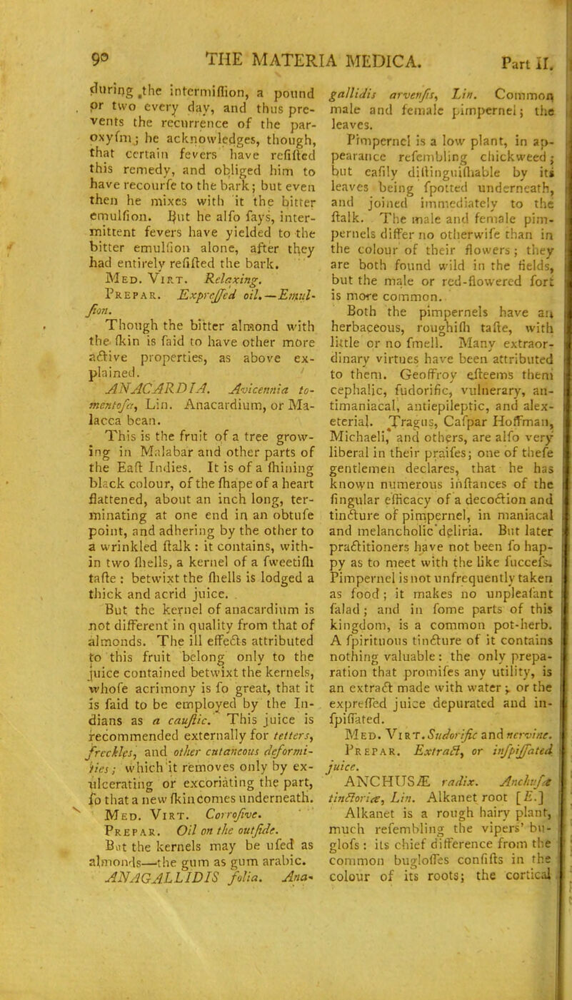 during .the intcrmiflion, a pound or two every day, and thus pre- vents the recurrence of the par- oxyfni ; he acknowledges, though, that certain fevers have refilled this remedy, and obliged him to have recourfe to the bark; but even then he mixes with it the bitter emulfion. I^ut he aifo fays, inter- mittent fevers have yielded to the bitter emulfion alone, after they had entirely refilled the bark. Med. Virt. Rdaxinz. Prepar. Exprejfed oil.—Eiml- fion. Though the bitter almond with the. (kin is faid to have other more aftive properties, as above ex- plained, ANJCJRDIA. A'jicennla to- menfefa, Lin. Anacardium, or Ma- lacca bean. This is the fruit of a tree grow- ing in Malabar and other parts of the Eafl Indies. It is of a (hining black colour, of the ftiape of a heart flattened, about an inch long, ter- minating at one end in an obtufe point, and adhering by the other to a wrinkled (talk: it contains, with- in two fliells, a kernel of a fweetifli tafte : betwixt the fliells is lodged a thick and acrid juice. But the kernel of anacardium is not different in quality from that of almonds. The ill effe£ls attributed to this fruit belong only to the juice contained betwixt the kernels, whofe acrimony is fo great, that it is faid to be employed by the In- dians as a caujlic. This juice is recommended externally for tetters,, frccklfs, and othei- cutaneous deformi- i/ies; which it removes only by ex- Tilcerating or excoriating the part, ib that a new fkinComes underneath. Med. Virt. Corr^five. Prepar. Oil on the out fide. But the kernels may be ufed as almonds—the gum as gum arable. ANAGALLIDIS folia. Afia- gallidis arvetifis^i Lin. Coinmoi; male and female pimpernel; the leaves. Pimpernel is a low plant, in ap- pearance refembling chickwecd j but eafily dillinguifliable by iti leaves being fpoued undtrncath, and joined immediately to the ftalk. The male and female pim- pernels differ no otherwife than in the colour of their flowers ; they are both found wild in the fields, but the male or red-flowered fort is more common. Both the pimpernels have an herbaceous, roughifli tafte, with little or no fmell. Many extraor- dinary virtues have been attributed to them. Geoffroy ^fleems theni cephalic, fudorific, vulnerary, an- timaniacal, antiepileptic, and alex- eterial. Tragus, Cafpar Hoffman, Michaeli, and others, are alfo very liberal in their praifes; one of thefe gentlemen declares, that he has known numerous ihftances of the Angular eilicacy of a decoclion and tinfture of pimpernel, in maniacal and melancholic dpliria. But later praftitioners have not been fo hap- py as to meet with the like fuccefs. Pimpernel is not unfrequently taken as food; it makes no unpleafant falad; and in fome parts of this kingdom, is a common pot-herb. A fpirituous tinfture of it contains nothing valuable : the only prepa- ration that promifes any utility, is an extraft made with water ;, or the exprefTed juice depurated and in- fpifiated. MED. A^i rt.Sudorific and nervine. Prepar, Extr^^H^ or infpijfated juice. ANCHUS^ rndix. Anclwj^ tin^oria, Lin. Alkanet root [£.] Alkanet is a rough hain' plant, much refembling the vipers' bu- glofs : its chief difference from the common bugloffes confifb in the colour of its roots; the cortical
