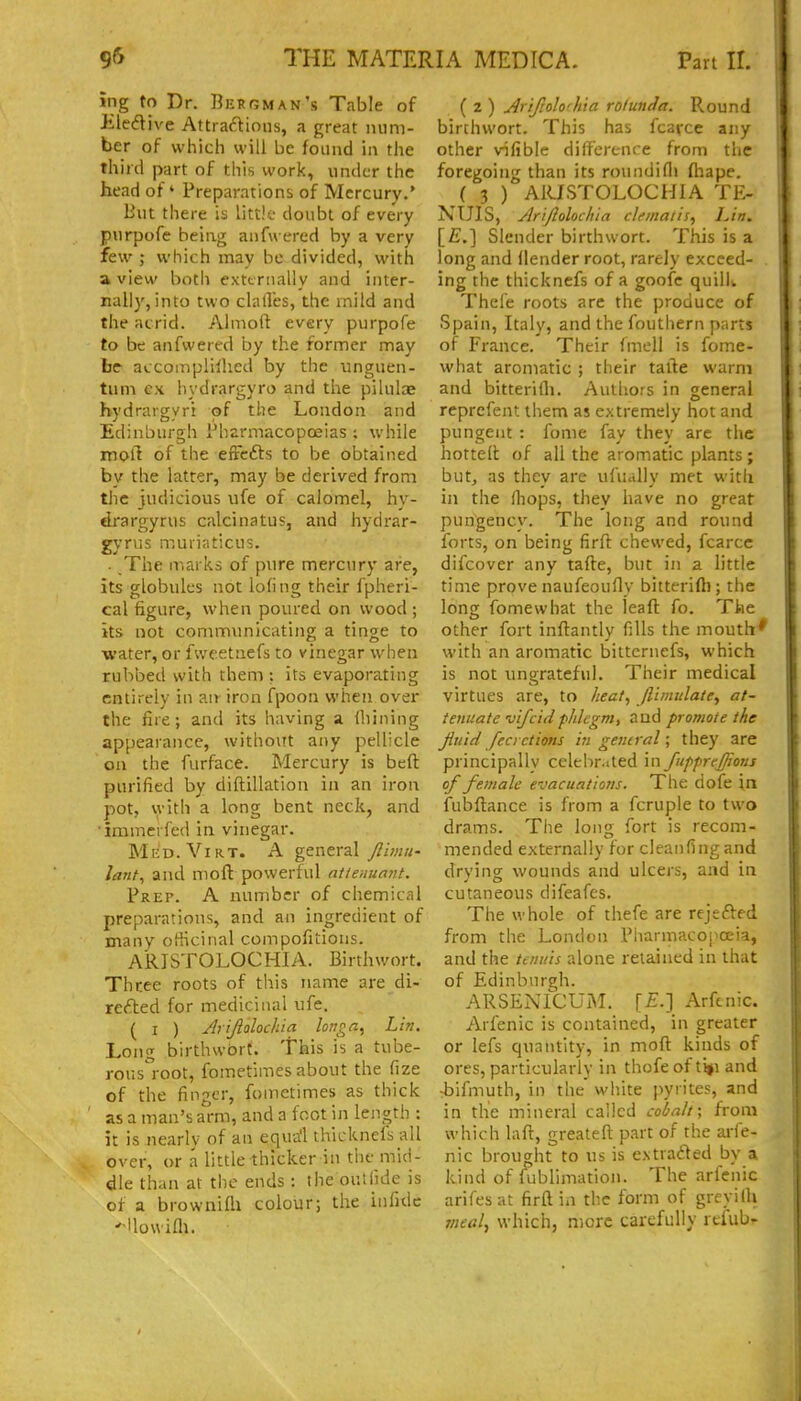 ing to Dr. Bergman's Table of Jiledive Attractions, a great num- ber of which will be found in the third part of this work, under the head of' Preparations of Mercury.' lint there is little doubt of every purpofe being anfwered by a very few ; which may be divided, with a view both exttrnally and inter- nally, into two dalles, the inild and the acrid. Almoft every purpofe to be anfwered by the former may be accomplilhed by the unguen- tum ex hydrargyro and the pilulae hydrargyri of the London and Edinburgh Pharmacopoeias ; while mort of the efrefts to be obtained by the latter, may be derived from the judicious ufe of calomel, hy- drargyrus calcinatus, and hydrar- gyrus muriaticus. . The marks of pure mercury are, its globules not lofing their fpheri- cal figure, when poured on wood ; its not communicating a tinge to ■water, or fweetnefs to vinegar when rubbed with them; its evapora.ting entirely in an iron fpoon when over the fire; and its having A (liining appearance, without any pellicle on the furface. Mercury is beft purified by diftillation in an iron pot, with a long bent neck, and •immerfed in vinegar. Med.Yirt. a general Jlimu- lant^ and moft powerful mtenumit. Prep. A number of chemiciil preparations, and an ingredient of many officinal compofitions. ARISTOLOCHIA. Birthwort. Three roots of this name are di- refted for medicinal ufe. ( I ) Arifiolochia longa^ Li?:. Long birthwbrt. This is a tube- rous°root, fometimes about the fize of the finger, fometimes as thick as a man's arm, and a foot in length : it is nearly of an equa'l thicknefs all over, or a little thicker in tiie mid- dle than at the ends : the ouUide is of a brownifli colour; the infide 'Uouifli. ( 2 ) Arifrolo'hia rolunda. Round birthwort. This has fcarce any other vifible dilf'ercnce from the foregoing than its roundiflj ftiape. ( 3 ) ARISTOLOCHIA TE- NUIS, Ariflolocli'ta clfinatis, Lin. [£.] Slender birthwort. This is a long and (lender root, rarely exceed- ing the thicknefs of a goofc quiliw Thefe roots are the produce of Spain, Italy, and the fouthern parts of France. Their fmell is fome- what aromatic ; their taile warm and bitterifli. Authors in general reprcfent tiiem as extremely hot and pungent : fome fay they arc the hotted of all the aromatic plants; but, as thev are ufiiallv met with in the Hiops, they have no great pungency. The long and round forts, on being firft chewed, fcarce difcover any tafte, but in a little time prove naufeoufly bitterifli; the long fome what the leaft fo. Tke other fort inftantly fills the mouth' with an aromatic bittcrnefs, which is not ungrateful. Their medical virtues are, to heat, ftiutttlate, at- tenuate vifcid phlegm, and promote the Jiuid fecrctims iti gerural; they are principally celelir.jted in fiipprej/ions of female evacuations. The dofe in fubftance is from a fcruple to two drams. The long fort is recom- mended externally for cleanfingand drying wounds and ulcers, and in cutaneous difeafes. The whole of thefe are rejefted from the London Pharmacopoeia, and the tenuis alone retained in that of Edinburgh. ARSENICUiM. [£.] Arfcnic. Arfenic is contained, in greater or lefs quantity, in moft kinds of ores, particularly in thofeof ti#i and -bifmuth, in the white jiyrites, and in the mineral called cobalt; from which laft, greateft part of the aife- nic brought to us is extracted by a kind of fublimation. The arfenic arifes at firft in the form of greyilh meal, which, more carefully refub^