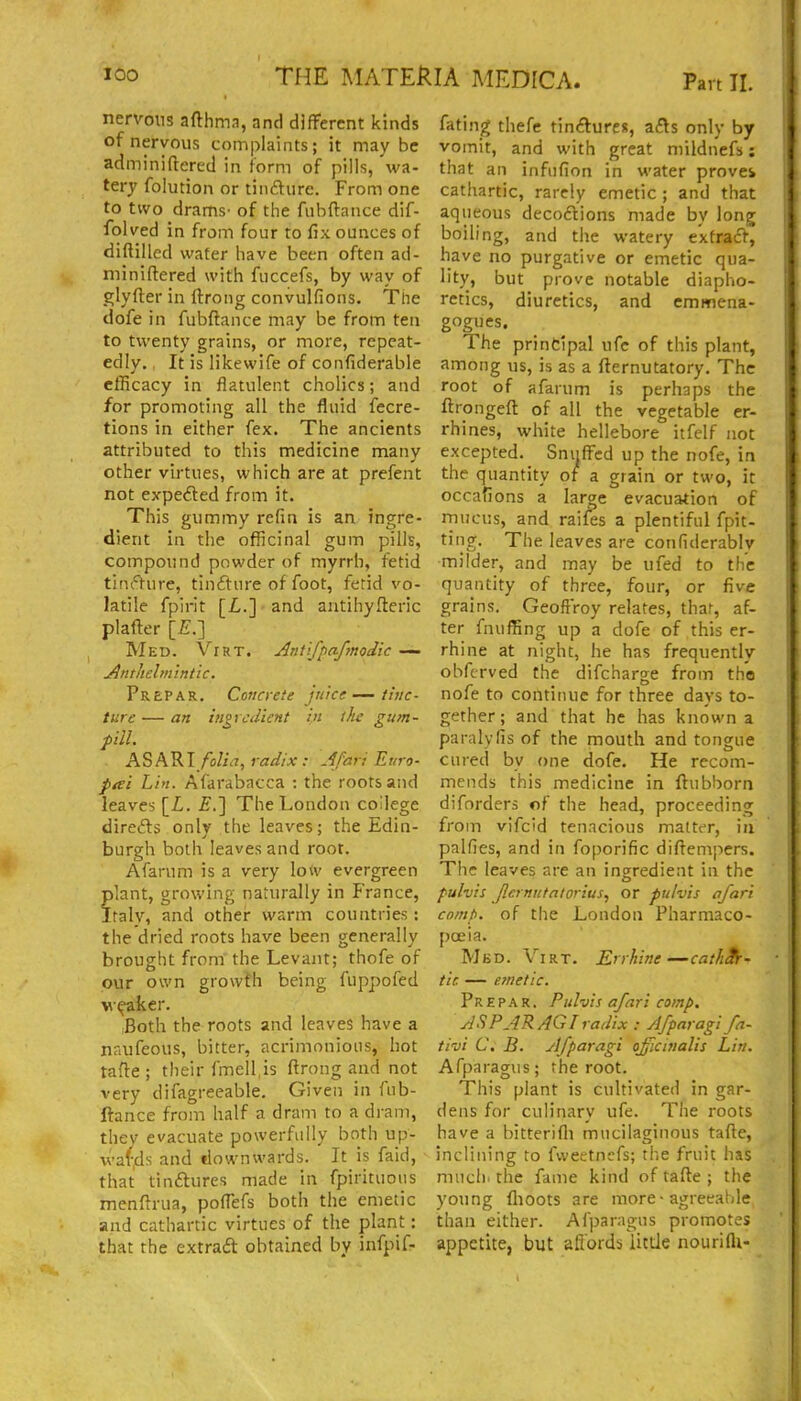 nervotis afthma, and different kinds of nervous complaints; it may be adminiftered in form of pills, wa- tery folution or tindure. From one to two drams' of the fiibftance dif- folved in from four to fix ounces of diftilled water have been often ad- miniftered with fuccefs, by way of glyfter in Ifrong convulfions. The dofe in fubflance may be from ten to twenty grains, or more, repeat- edly. It is likewife of confiderable efficacy in flatulent cholics; and for promoting all the fluid fecre- tions in either fex. The ancients attributed to this medicine many other virtues, which are at prefent not expeded from it. This gummy refin is an ingre- dient in the officinal gum pills, compound powder of myrrh, fetid tini'^ture, tinfture of foot, fetid vo- latile fpirit [Z,.] and antihyfteric plaffer [£.] Med. Virt. Antifpa-fmodic Anthelmintic. PrePAR. Coficrete juice—tlyic- ture — an iiigvcdient in the gum- fill. ASAV.!/olid, radix : Afari Euro- fai Lin. Afarabacca : the roots and leaves [L. £.] The London college diredls onlv the leaves; the Edin- burgh both leaves and root. Afarum is a very low evergreen ?]ant, growing naturally in France, raly, and other warm countries : the dried roots have been generally brought from the Levant; thofe of our own growth being fuppofed v(^ker. ,Both the roots and leaves have a naufeous, bitter, acrimonious, hot tafie ; their fme]l,is ftrong and not very difagreeable. Given in fub- ftance from half a dram to a dram, thev evacuate powerfully both up- wards and downwards. It is faid, that tinftures made in fpirituous menfirua, pofiefs both the emetic and cathartic virtues of the plant: that the extrad obtained by infpif- fating thefe tin<?lure)!, afts only by vomit, and with great mildnefs; that an infufion in water proves cathartic, rarely emetic ; and that aqueous decoftions made by long boiling, and the watery extrad^', have no purgative or emetic qua- lity, but prove notable diapho- retics, diuretics, and emmena- gogues. The principal ufe of this plant, among us, is as a fternutatory. The root of afarum is perhaps the fi:rpngefl: of all the vegetable er- rhines, white hellebore itfelf not excepted. Snuffed up the nofe, in the quantity of a grain or two, it occafions a lar^e evacuation of rnucus, and rail^s a plentiful fpit- ting. The leaves are confiderablv milder, and may be ufed to the quantity of three, four, or five grains. Geoflroy relates, that, af- ter fnuffing up a dofe of this er- rhine at night, he has frequently obfcrved the difcharge from the nofe to continue for three days to- gether; and that he has known a paralyfis of the mouth and tongue cured by one dofe. He recom- mends this medicine in ftubborn diforders of the head, proceeding from vifcid tenacious matter, in palfies, and in foporific diftempers. Tiic leaves are an ingredient in the pulvis Jlci nutatorius, or pulvis afari co/np. of the London Pharmaco- poeia. Mbd. Virt. Errhine—cath^- tic — emetic. Pr E p A R. Pulvis afari comp. AS PAR AG I radix : Afparagi fn- tivi C. B. Afparagi ojficirialis Lin. Afparagus; the root. This plant is cultivated in gar- dens for culinary ufe. The roots have a bitterifli mucilaginous tafte, inclining to fweetncfs; the fruit has mucli. the fame kind of tafte ; the young flioots are more-agreeable than either. Afparagus promotes appetite, but affords iittle nourifli-