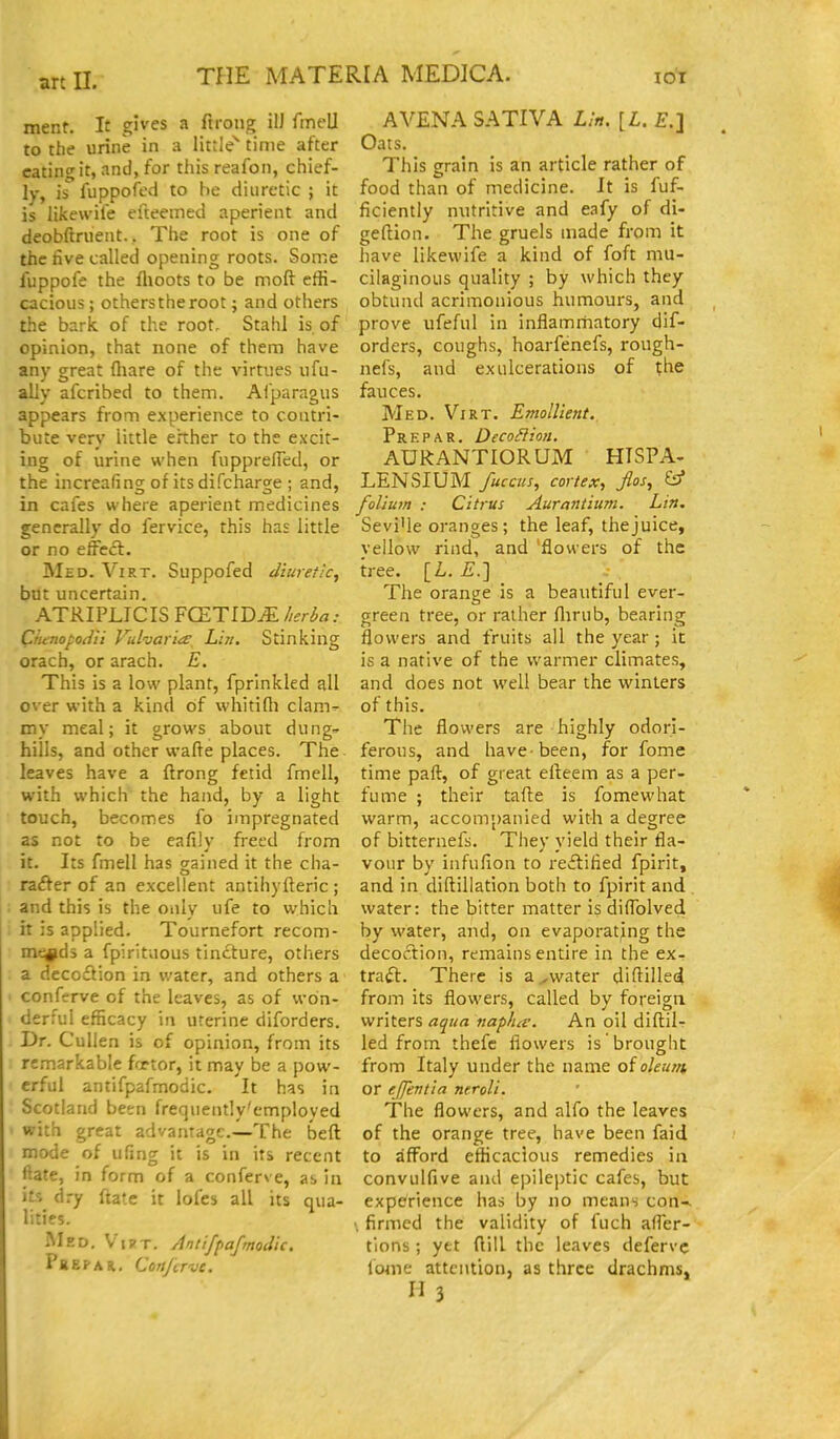 ment. It gives a ftrong ilJ fmell to the urine in a little^ time after eating it, and, for this reafon, chief- ly, is fuppofed to be diuretic ; it is likewife eiteemed aperient and deobftruent.. The root is one of the five called opening roots. Some fuppofe the fltoots to be moft effi- cacious ; othersthe root; and others the bark of the root, Stahl is of opinion, that none of them have any great fliare of the virtues ufu- ally afcribed to them. Afparagus appears from experience to contri- bute very little ehher to the excit- ing of urine when fupprelFed, or the increafing of its difcharge ; and, in cafes where aperient medicines generally do fervice, this has little or no effeft. Med. Virt. Suppofed diuretic, but uncertain. ATRIPLICIS FCETIDiE herba Ciitnopo^lii Vuharit^, Lin. Stinking orach, or arach. E. This is a low plant, fprlnkled all over with a kind of whitifli clam^ my meal; it grows about dung- hills, and other wafle places. The leaves have a ftrong fetid fmell, with which' the hand, by a light touch, becomes fo impregnated as not to be eafily freed from it. Its fmell has gained it the cha- rafter of an excellent antihyfteric ; and this is the only ufe to which it is applied. Tournefort recom- mends a fpirituous tincture, others a decoi^ion in water, and others a conferve of the leaves, as of won- derful efficacy in uterine diforders. Dr. Cullen is of opinion, from its remarkable fortor, it may be a pow- erful antifpafmodic. It has in Scotland been frequently'emploved with great advantage.—The beft mode of ufing it is in its recent ftate, in form of a conferve, as in its dry ftate it lofes all its qua- lities. RIed. V'i?t. Antifpafmodic. Pkepar. Corifirvc. AVENA SATIVA Lin. [L. £.] Oats. This grain is an article rather of food than of medicine. It is fuf- ficiently nutritive and eafy of di- geftion. The gruels made from it have likewife a kind of foft mu- cilaginous quality ; by which they obtund acrimonious humours, and prove ufeful in inflamrhatory dif- orders, coughs, hoarfenefs, rough- nefs, and ex ulcerations of the fauces. Med. Virt. Emollient. Prep A R. Deco^Iion. AURANTIORUM HISPA- LENSIUM fuccus, cortex, fios, ^ folium : Citrus Aurantium. Lin. Sevi'le oranges; the leaf, thejuice, vellow rind, and 'flowers of the tree. [L. £.] The orange is a beautiful ever- green tree, or rather flirub, bearing flowers and fruits all the year; it is a native of the warmer climates, and does not well bear the winters of this. The flowers are highly odori- ferous, and have-been, for fome time paft, of great efteem as a per- fume ; their tafte is fomewhat warm, accompanied with a degree of bitternefs. They yield their fla- vour by infufion to re£litied fpirit, and in diftillation both to fpirit and water: the bitter matter is diffolved by water, and, on evaporating the decoction, remains entire in the ex- traft. There is a,water diflilled from its flowers, called by foreign writers aqua naplue. An oil difl;il- led from thefe flowers is brought from Italy under the name oioleum or effentia neroli. The flowers, and alfo the leaves of the orange tree, have been faid to afford efficacious remedies in convulfive and epileptic cafes, but experience has by no means con-, firmed the validity of fuch afler- tions ; yet flill the leaves defervc fome attention, as three drachms, H3