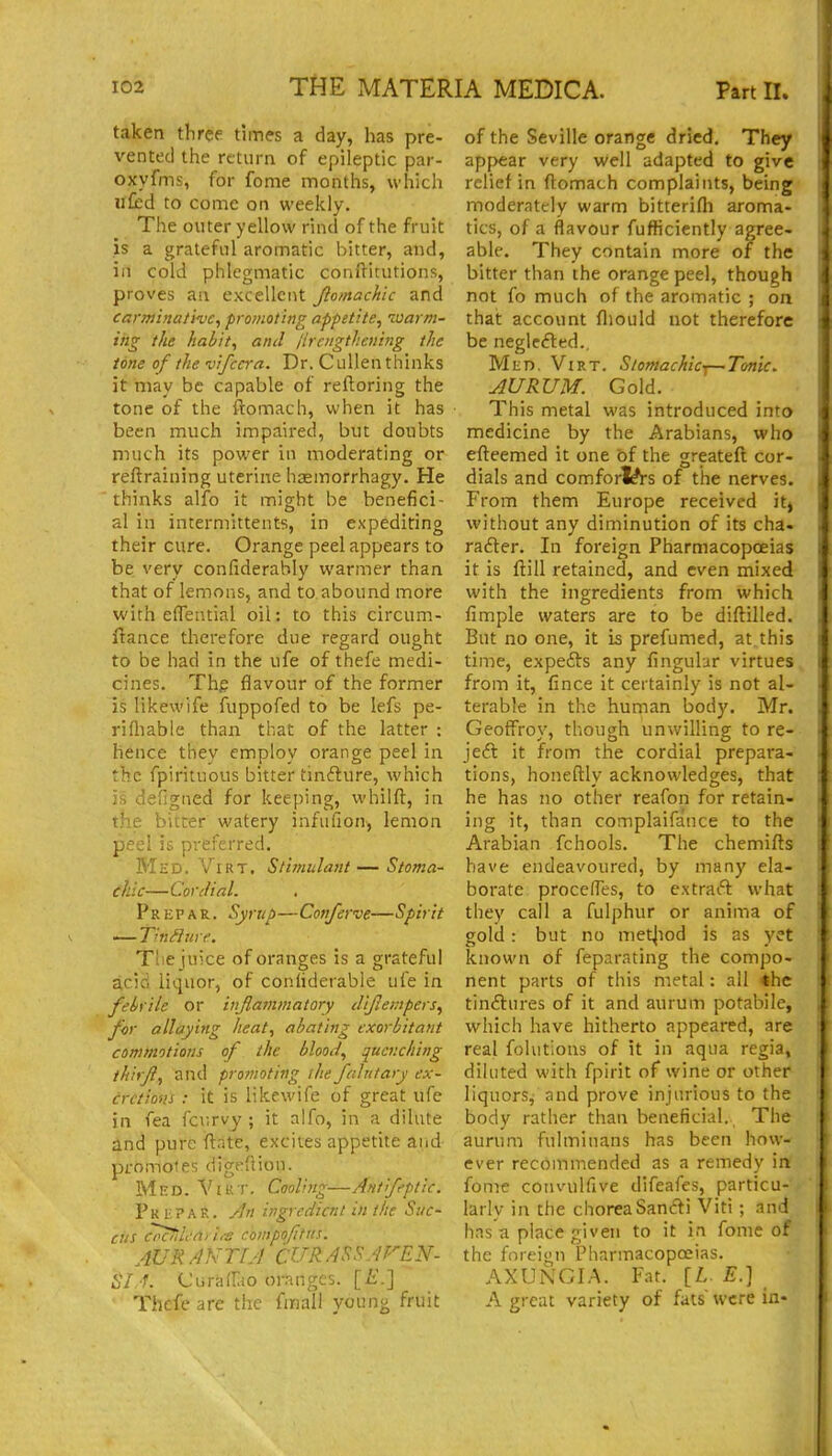 taken three times a day, has pre- vented the return of epileptic par- oxyfms, for fome months, which ilfed to come on weekly. The outer yellow rind of the fruit is a grateful aromatic bitter, and, ill cold phlegmatic conilitutions, proves an excellent Jlomachlc and carminative, promoting appetite, loarm- iiig the habit, and lirengthening the tone of the vifccra. Dr. C ullen thinks it may be capable of reftoring the tone of the ftomach, when it has been much impaii-ed, but doubts much its power in moderating or reftraining uterine hasmorrhagy. He thinks alfo it might be benefici- al in intermittents, in expediting their cure. Orange peel appears to be very confiderably warmer than that of lemons, and to abound more with eflential oil: to this circum- ftance therefore due regard ought to be had in the ufe of thefe medi- cines. Thg flavour of the former is likewife fuppofed to be lefs pe- rifliable than that of the latter : hence they employ orange peel in the fpirituous bitter tinfture, which is defigned for keeping, whilft, in the bitter watery infufion, lemon peel is preferred. Med. ViRT. Stimulant — Stoma- chic—Cordial. pREPAR. Syrup—Con/erve—Spirit — Tinflure. Tliejuice of oranges is a grateful acid liquor, of conhderable ufe in febrile or iiifla?nmatory diflempers, for allaying heat, abating exorbitant commotions of the blood, quenching thirfi, and promoting the falntary ex- cretions : it is likewife of great ufe in fea fcurvy ; it alfo, in a dilute and pure ftate, excites appetite and promotes digeflion. Med. Vt u i-. Cooling—Antfeptic. PkbpaK. An ingredient in the Suc- ciis cnciiledi i/e chmpofttis. AUR ANTIA CURASSAFEN- iY f. Curalliio oranges. [£.] Thefe are the fmall young fruit of the Seville orange dried. They appear very well adapted to give relief in ftomach complaints, being moderately warm bitterifli aroma- tics, of a flavour fuflicicntly agree- able. They contain more of the bitter than the orange peel, though not fo much of the aromatic ; on thai: account fliould not therefore be neglcfted.. Mkd. Virt. StomacAicy—Tonic. AURUM. Gold. This metal was introduced into medicine by the Arabians, who efteemed it one of the greateft cor- dials and comforl^rs of the nerves. From them Europe received itj without any diminution of its cha. rafter. In foreign Pharmacopoeias it is ftill retained, and even mixed with the ingredients from which fimple waters are to be diftilled. But no one, it is prefumed, at this time, expefts any fingulur virtues from it, fince it certainly is not al- terable in the human body. Mr. Geoffroy, though unwilling to re- jeft it from the cordial prepara- tions, honeftly acknowledges, that he has no other reafon for retain- ing it, than complaifance to the Arabian fchools. The chemifts have endeavoured, by many ela- borate proceffes, to extraft what they call a fulphur or anima of gold : but no metjiod is as yet known of feparating the compo- nent parts of this metal: all *hc tinftures of it and aurum potabile, which have hitherto appeared, are real folutions of it in aqua regia, diluted with fpirit of wine or other liquors, and prove injurious to the body rather than beneficial. The aurum fultniuans has been how- ever recommended as a remedy in fome convulfive difeafes, particu- larly in the choreaSancfti Viti ; and has a place given to it in fome of the foreign Pharmacopeias. AXUNGIA. Fat. [/.. E.) A great variety of fats were in-
