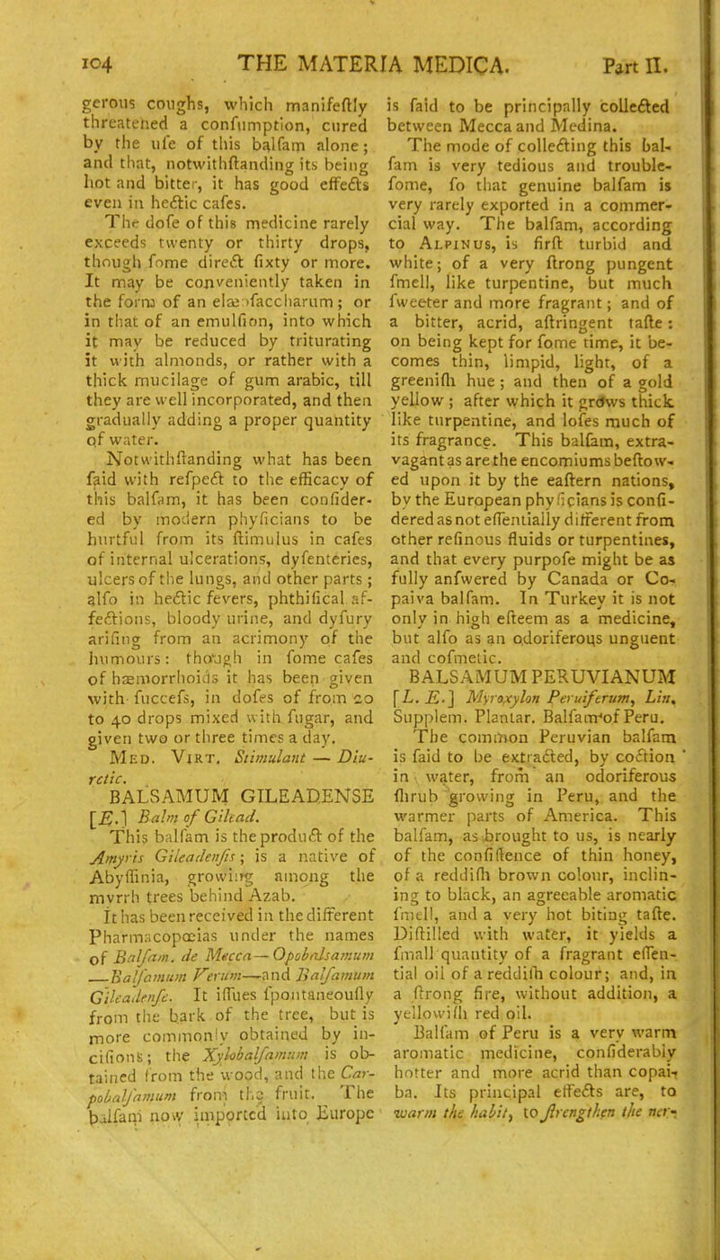 gerous coughs, which manifeftly threatened a confiimptlon, cured by the uie of this b^lfam alone; and that, notwithftanding its being hot and bitter, it has good efFefts even in heftic cafes. Thtr dofe of this medicine rarely exceeds twenty or thirty drops, though fome direft fixty or more. It may be conveniently taken in the forn: of an ela;;)faccliarum; or in that of an emulfion, into which it may be reduced by triturating it with almonds, or rather with a thick mucilage of gum arable, till they are well incorporated, and then gradually adding a proper quantity qf water. Notwithftanding what has been faid with refpeft to the efficacy of this balfnm, it has been confider- ed by modern phyficians to be hurtful from its ftimulus in cafes of internal ulcerations, dyfenteries, ulcers of the lungs, and other parts ; alfo in hedic fevers, phthifical af- feftions, bloody udne, and dyfury arifing from an acrimony of the humours: tho'jgh in fome cafes of hsemorrhoii-ls it has been given with fuccefs, in dofes of from co to 40 drops mixed with fugar, and given two or three times a day. Med. Virt. Stimulant — Diu- retic. BALSAMUlVr GILEADENSE [B:A Balm of GHead. This balfam is theproduft of the Amyris Gileadenfis; is a native of Abyffinia, growiirg among the mvrrh trees behind Azab. it has been received in the different Pharmacopoeias under the names of Balfam. de Mecca—OpobrJsamum Balfcmim ^^r«w—-and Balfamum Cilcadenfe. It ilTues fpontaneoufly from the bark of the tree, but is more commonly obtained by in- cifions; the Xylobalfamum is ob- tained from the wood, and the Car- pobaljamum froni tho fruit. The balfani now imported into Europe is faid to be principally collcflcd between Mecca and Medina. The mode of coUefting this bal- fam is very tedious and troublc- fome, fo that genuine balfam is very rarely exported in a commer- cial way. The balfam, according to Alpinus, is firft turbid and white; of a very ftrong pungent fmell, like turpentine, but much fweeter and more fragrant; and of a bitter, acrid, aftringent tafte: on being kept for fome time, it be- comes thin, limpid, light, of a greenifli hue ; and then of a gold yellow ; after which it grdws thick, like turpentine, and lofes much of its fragrance. This balfam, extra- vagant as arelhe encomiums beflo w- ed upon it by the eaftern nations, by the European phyficians is confi- dered as not eflenlially d liferent from ether refinous fluids or turpentines, and that every purpofe might be as fully anfwered by Canada or Co- paiva balfam. In Turkey it is not onlv in high efteem as a medicine, but alfo as an odoriferous unguent and cofmetic. BALSAM UM PERUVIANUM [i. -E.j Myro^ylon Peruiferum, Litt, Supplem. Plantar. Balfam-'of Peru. The cominon Peruvian balfam is faid to be extrafted, by coftion ' in water, from an odoriferous flirub growing in Peru, and the warmer parts of America. This balfam, as brought to us, is nearly of the confidence of thin honey, of a reddifli brown colour, inclin- ing to black, an agreeable aromatic fmell, and a very hot biting tafte. Diftilled with water, it yields a fmall quantity of a fragrant efleu- tial oil of a reddilTi colour; and, in a ftrong fire, without addition, a yeilowidi red oil. Balfam of Peru is a very warm aromatic medicine, confiderabiy hotter and more acrid than copai-j ba. Its principal elfe<5ts are, to •warm the liabit^ to Jlrcngthen the ncr-