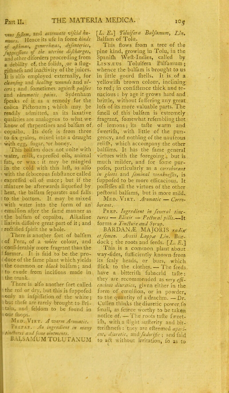 vous fyfiem, and attenuate vifcid hu- mours. Hence its life in fome kinds of oJ}hm<xu gcnorrhxas, il\fententes, JupprcJioKS of the uteritie Hi/charges, and other dilbrders proceeding from a debility of. the folids, ,or a Hiig- gifnnefs and inactivity of the juices. It is alio employed externally, for cleanlmg and healing -wounds and ul- cers ; and fometimes againft pal/ies and rheumatic pains. Sydenham fpeaks of it as a remedy for the colica Pi(ftoniim; which may be readilv admitted, as its laxative qualities are analogous to what we know of turpentines and balfam of copaib.i. Its dofe is from three to fix grains, mixed into a draught with egg, fugar, 'or honey. This balfam docs n.ot unite with water, milk, exprefred oils, animal fats, or wax : it may be mingled in the cold with this laft, as alfo with the febncepus fubftance called exprelTed oil of mace; but if the mixture be afterwards liquefied by heat, the balfam feparates and falls to the bottom. It may be mixed with water into the form of an : emulGon after the fame manner as the balfam of copaiba, Alkaline lixivia diflblve great part of it; and rectified fpirit the whole. There is another fort of balfam of Peru, of a white colour, and confiderably more fragrant than the former. It is faid to be the pro- duce of the fame plant which yields the common or black balfam ; and to exude from incifjons made in the trunk. There is alfo another fort called the red or dry, hut this is fuppofcd only an infpifiation of the white; but thcfe are rarely brought to Bri- tain, and feldom to be found in our fliops. Med. Viet. A rjarm Aiomatic. pREPAP. An ingredient in many tinHures a:id fome ointments. BALSAM UiM TOLUTANUM [i. E.] Toluifera Balfamum, Lh, Balfam of Tola. This flows from a tree of the pine kind, growing in Tolu, in the Spanifh Weft-Indies, called by Linna:us Toluifera Balfamum; whence the balfam is brought to us in little gourd fliells. It is of a yellowifli brown colour, inclining to red; in confiftence thick and te- nacious : by age it grows hard and brittle, without fuffering any great lofs of its more valuable parts. The fmell of this balfam is extremely- fragrant, fomewhat refcmbiing that of lemons; its tafte warm and fweetifl), with little of the pun- gency, and nothing of the naufeous relif]^, which accompany the other balfams. It has the fame general virtues with the foregoing , but is much milder, and for fome pur- pofes, particularly as a cmroborant in gleets and feminal vjeakne//cs, is fuppofed to be more efiicacious. It poflefl'es all the virtues of the other peitoral balfams, but is more mild. Med. Virt. Aromatic — Corro- borant. Prep. Ingredient in fever a I tinc- tures — Elixir — Peroral pills.—It forms a Tin^ure and Syrup. BARDANiE MAJOR IS radix et femen. Arctii Lappa: Lin. Bur- dock ; the roots and feeds. [L. £.] This is a common plant about way-fides, fufficiently known from its fcaly heads, or burs, which ftick to the clothes. — The feeds have a bittcrifli fubacrid tafte: they are recommended zs very effi- cacious diuretics, given either in the form of emullion, or in powder, to tne quantity of a drachm. — Dr. Cullen thinks the diuretic power.fo fmall, as fcarce worthy to be taken notice of. —The roots tafte fweet- ifli, with a (light aufterity and bit-- reriflinefs : tncy are efteemed aperi- ent, diuretic, and fudorifr; and faid to adt without irritation, fo as to