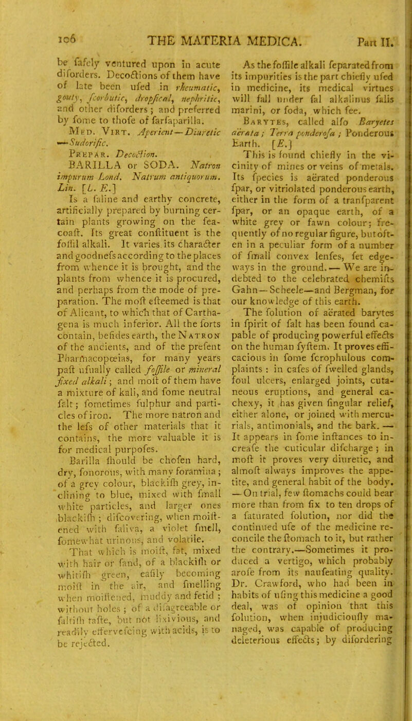 be fafely ventured upon in acute diforders. Decodions of them have of hte been ufed in rlieumatic, gouty^ fcorhutic^ Jropfual, nephritic^ and other diforders ; and preferred by feme to thofe of farfaparilla. Med. Virt. Aperient—Diuretic '^Sudorific. pREPAR. Decoilion. BARILLA or SODA. 'Natron impirum Lond. Natrum antiquorum. Lin. \_L.E.'] Is a faliiie and earthy concrete, artificially prepared by burning cer- tain plants growing on the fea- coaft. Its great conftitucnt is the folfil alkali. It varies its charaftcr and goodnefs according to the places from whence it is brought, and the plants from whence it is procured, and perhaps from the mode of pre- paration. The mofl; efteemed is that of Alicaiit, to whicli that of Cartha- gena is much inferior. All the forts contain, befides eartli, the Natron of the ancients, and of the prefent Phanliacopceias, for many years paft ufually called fojfile or mineral fixed alkali; and moil of them have a mixture of kali, and fome neutral ff.lt; fometimes fulphur and parti- cles of iron. The more natron and the lefs of other materials that it contains, the more valuable it is for medical purpofes. Barilla fhould be chofen hard, dry, fonorous, with many foramina ; of a grey colour, blackifli grey, in- clining to blue, mixed with fmall white particles, and larger ones blackifli ; difcovt ring, when moilt- ened with faliva, a violet fmcll, fomfcwhat urinous, and volatile. That which is moift, fat, mixed vi-ith hair or fand, of a blackifli or whitifli green, eafily becoming n-.oill in' the liir, and fmelling when moifleued, huiddy and fetid ; witiiout holes ; of adifagreeableor {d\n\h rafte, but not Tnivious, and readily e.^'ervcfcing with acids, is to be rrjefted. As the foflilc alkali feparated from its impurities is the part chiefly ufed in medicine, its medical virtues • will ffill under fal alkalinus falis marini, or foda, which fee. Barytes, called alfo Baryetes a'erata; Terra ponderofa ; Ponderous Earth. [E.] This is found chiefly in the vi- cinity of mines or veins of metals. Its fpecies is aerated ponderous fpar, or vitriolated ponderous earth, either in the form of a tranfparent fpar, or an opaque earth, of a white grey or fawn colour; fre- quently of no regular figure, butoft- en in a peculiar form ofa number of fmall convex lenfes, fet edge- ways in the ground.— We are in~ debted to the celebrated chemifts Gahn—ScheeJe—and Bergman, for our knowledge of this earth. The folution of aerated barytes in fpirit of fait has been found ca- pable of producing powerful effefts on the human fyftem. It proves effi- cacious in fome fcrophulous com- plaints : in cafes of fwelled glands, foul ulcers, enlarged joints, cuta- neous eruptions, and general ca- chexy, it has given Angular relief, either alone, or joined with mercu- rials, antimonials, and the bark. — It appears in fome inftances to in- creafe the cuticular difcharge ; in moft it proves very diuretic, and almoft always improves the appe- tite, and general habit of the body, — On trial, few ftomachs could bear more than from fix to ten drops of a faturated folution, nor did the continued ufe of the medicine re- concile the ftomach to it, but rather the contrary.—Sometimes it pro- duced a vertigo, which probably arofe from its naufeating quality. Dr. Crawford, who had been in habits of ufing this medicine a good deal, was of opinion that this folution, when injudicioufly ma- naged, was capable of producing deleterious efFeds; by dilbrdering