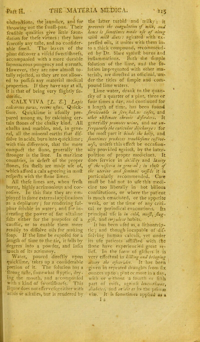 obUni<Sions, the jaundice, ami for throwing out the Iniall-pox. Their feuliblc qualities give little foiin- ciation for thefe virtues : they have fcnrcelv any tafte, and no conlider- able fmell. The le.ives of the plant dilcover a vifcid Iwettiflinefs, accompanied with a more durable faponaceoiis pungency and warmth. However, they are now almoll to- tally rejected, as they are not allow- ed to poiFcfs any material medical properties. If they have any at all, it is that of bcincr very flightlv fii- dorific. CALX VIVA [L. £•.] Lapis calcaretts purus, reccns ujiiis. Quick- lime. Quicklime is iifually pre- pared among us, by calcining cer- tain ftones of the chalky kind. All chalks and marbles, and, in gene- ral, all the mineral earths chat dif- Iblve in acids, burn into quicklime ; with tins difference, that the more compact the ftone, generally the ftronger is the lime. In maritime countries, in defeft of the proper 'ftones, fea fliells are made ufe of, which afford a calx agreeing in moft refpects with the flone limes. All thefe limes are, when frefli burnt, highly acrimonious and cor- rofive. In this ftate thev are em- ployed in fome external applications as a depiiarorv ; for rendering ful- phur foiuble in water; and f>ir in- creafifig the power of fixt alkaline falts either for the pnrpol'es of a cauftic, or to enable tliem more readilv to difTolve oils for making foap. If the lime be expofed for a length of time to the air, it falls by degrees into a ])owder, and lofts much of il5 acrimony. Water, poured dircftly upon quicklime, takes up a conliderable portion of it. The folution has a flrong fafte, fomcwhat flyptic, dry- ing the mouth, and a'con)j)anic(l with a kind of fi\'eetifl?nefs. This li'liiordoes notefTervcfcccltiuT witii ac;ds or aikalirs, but is reiidered by the latter turbid and milky; it prevents the coagulation of milk, nnU hence is fometimes made ufe of along -^ith milk diets: agiiated with ex- prefTed oils, it unites with them in- to a thick compound, rccoinmend- ed by Dr, Slare avainft burns and inflammations. Both the fiinple folution of the lime, and the fo- lution imp'egnated with other ma- terials, are direfted as ofhcinal, un- der the titles of fimple and com- pound lime waters. Lime water, drank to the quan- tity of a quarter of a pint, three or four times a day, ?n<\ continued for a length of time, has been foiind ferviceat)le in Jcro^.huLui cafes, and other ob/iinate chronic Jifordcrs, It generally promotes urine, and not un- Jrrquently the cuticular iHlcharye : for the mofl part it hi/uls the heUy, and fometimes produces troublefome cofrive- jiefs, unlefs this tffeft be occafion- ally provided agninft, by the inter- pofition of proper medicines. It does fervice in dtiiV.ty and laxity of the vifccra in gene- al ; in tkdfe of the uterine and feminal wffils it is particularly recommended. Care mufl be had not to ufe this medi- cine too liberally in hot bilious conllitutions, or where the pat'ent is much emaciated, or the appetite weak, or at the time of any criti- cal or periodical evacuations. Its principal uTc is in cold^ moifl, flug- gijliy and coriule it habits. It has been ufed as. a lithontrip- tic ; and though incapable of dif- folving human calculi, yet under its ufe patients afP,i'(fled with the flone have rxperiencied great re- lief. In the form of^ glUkrs it is very effetlual in killing and bringing aniay the afcar-,drs. It has been ■given in repeated draughts from fix ounces up to a p'nt or more in a dav, witii or w'thoiit a fourth t^y fijih part of milk, again(i leuci.'i.rliraas, diabetes, and ariJit es iiv the prin^ge vijp. It is fonx times applied at 2