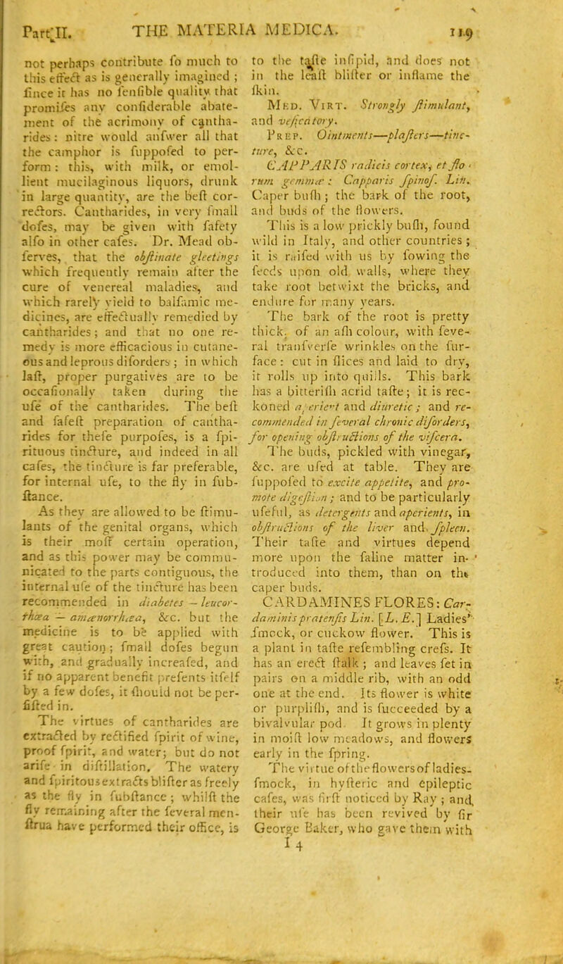 not perhaps contribute fo much to this etfccl as is generally imagined ; lince it has no lenllble quality that promiiis any confiderable abate- njent of the acrimony of c^ntha- ricies : nitre would anfwer all that the camphor is fiippofcd to per- form : this, with milk, or emol- lient mucilaginous liquors, drunk in large quantity, are the beft cor- reilors. Cantharides, in very fmall dofes, may be given with fafety alfo in other cafes. Dr. Mead ob- ferves, that the ohfiinate gltetings which frequently remain after the cure of venereal maladies, and which rarelV vield to balfamic me- dicines, are cffedualiy remedied by cantharides; and that no one re- medy is more efficacious in cutane- ous and leprous diforders ; in which laft, proper purgatives are to be occafionally taken during tlie ufe of the cantharides. The befi: and fafeft preparation of cantha- rides for thefe purpofes, is a fpi- rituous tinflure, and indeed in all cafes, the tincture is far preferable, for internal ufe, to the fly in fub- liance. As they are allowed to be ftimu- lants of the genital organs, which is their moff certain operation, and as this power may be commu- nicated to the parts contiguous, the internal ufe of the tincture has been recommended in diabetes - Itucor- rhcea — amanorrhtea, &c. but the medicine is to be ap[)lied with great caution; fmall dofes begun wi:h, anc! gradually increafed, and if no apparent benefit [-.refents itfelf by a few dofes, it fliouid not be per- fifttd in. The virtues of cantharides are extraded by reftified fpirit of wine, proof fpirir, and water; but do not arife in diftillation. The watery and fpiritousextraftsblifler as freely as the fly in fubftancc ; whilft the fly remaining after the feveral mcn- ftrua have performed their oflSce, is to the t^e infipid, nnd does not in the leaft bliiler or ii\flame the Ikin. Mkd. ViRT. Strongly Jiimulanty and vr/icalory. Prep. Ointments—plajicrs—tinc- ture, &;c. CjlFFyJRlS radieis cortex, etjo ■ rum gemntie : Cnpparis fphiof. Lin. Caper bufli; the bark of the root, and buds of the (lowers. This is a low prickly bufli, found wild in Italy, and other countries; it is r.iifed with us by fowing the feeds upon old, walls, where they take root betwixt the bricks, and eiuiure for many years. The bark of the root is pretty thick, of an afli colour, with feve- ral tranfverfe wrinkles on the fur- face : cut in dices and laid to dry, it rolls up into quiils. This bark has a bitteridi acrid tafte; it is rec- koned (T^erie'-t and diuretic ; and re- commended in feveral chronic diforders^ for opening obflruSlions of the vifcern. The buds, pickled with vinegar, &c. are ufed at table. They are fupj)ofed to excite appetite, and pro- mote digefli.in; and to be particularly ufeful, as detergents ^.nA aperients, in ohjirlie!ions of the liver znd- fpleen. Their tafte and virtues depend more upon the faline matter in- ' troduced into them, than on tht caper buds. CARD AMINES FLORES: Car- daminispratetfis Lin. [L.E.'\ Ladies'' .fmcck, or cuckow flower. This is a plant in tafte refembling crefs. It has an ereifl ftalk ; and leaves fet in pairs on a middle rib, with an odd one at the end. Its flower is white or purplid), and is fucceeded by a bivalvular pod. It grows in plenty in moiil low meadows, and flowers early in the fpring. The virtue of theflowersof ladies, fmock, in hyfleric and epileptic cafes, was lirfi noticed by Ray ; and ihcir ufe has been revived by fir George Bakcr^ who eave thein with I4