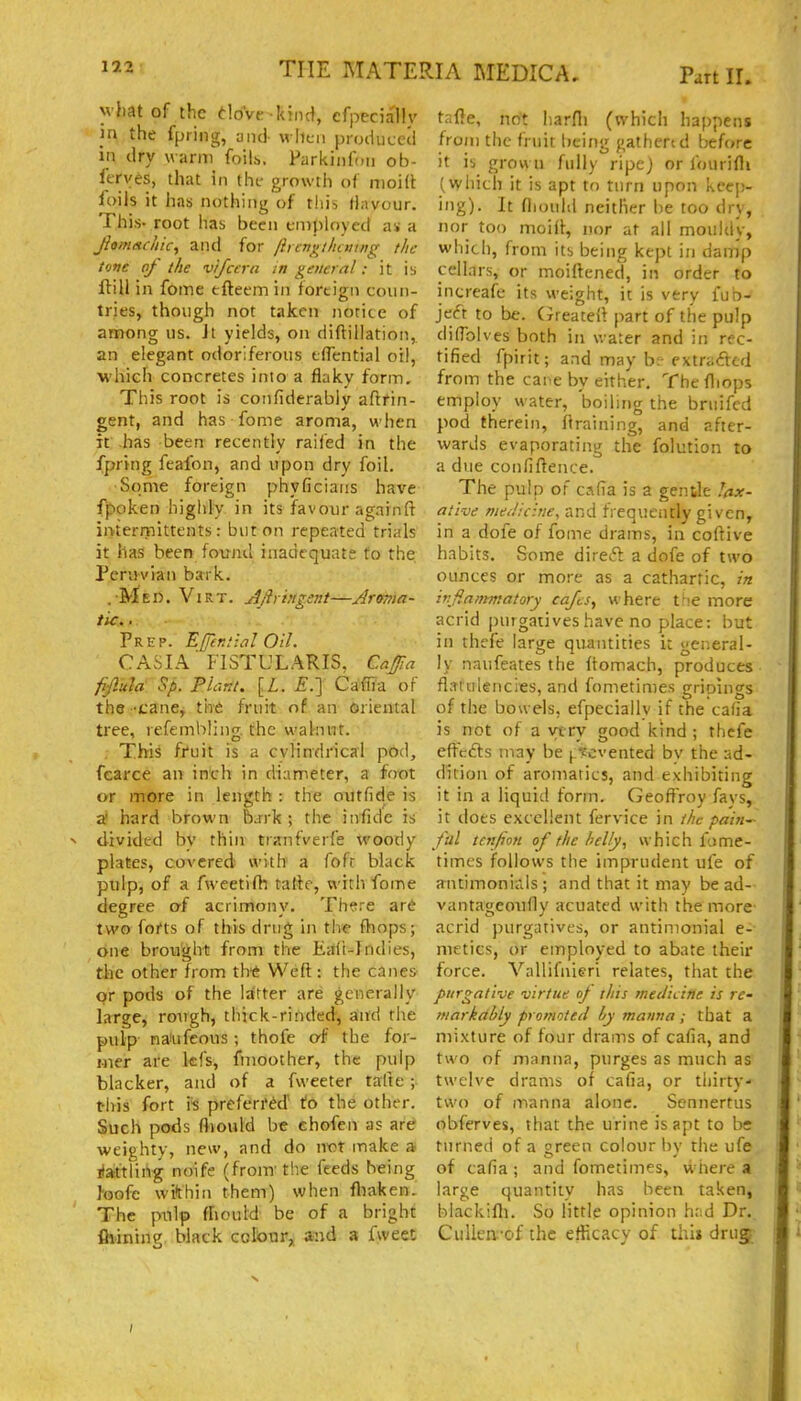 v fmt of the tlovtr kind, efpecially _m the fpring, ami when produced in dry warm foilh. Parkiiifoii ob- Itrves, that in thi- growth of moid foils it has nothing of this flavour. This- root has been employed as a JiamntcJiicy and for lirengthcving the tone of the vifcern in general; it is ftill in fome tftecmin foreign coun- tries, though not taken norice of among us. Jt yields, on diftillation, an elegant odoriferous tfTential oil, whieh concretes into a flaky form. This root is confiderably aftrin- gent, and has fome aroma, when it has been recently raifed in the fpring feafon, and upon dry foil. Some foreign phyficiaiis have fpoken highly in its favour againft intermittents: but on repeated trials it has been found inadequate to the Peruvian bark. .Med. Virt. Ajlrvigsnt—Arvma- tic... Prep. Effimial Oil. CASIA FISTULARIS, CaJ/Ia fiftula Sp. Plant. [L. £.] Caffla of the -cane, fnt fruit of an Oriental tree, refembjjng. the walnut. This fruit is a cylindrical pod, fcarce an inch in diameter, a foot or more in length : the outfide is al hard brown bjrk ; the infide is divided bv thin trxnfverfe woody plates, covered with a fofc black pulp, of a fweetifh tatte, with fome degree oi acrimony, Th^re are two forts of this drug in the fhops; one brought from the Eaii-^Indies, the other from th* Weft: the canes or pods of the latter are generally large, rough, thick-rinded, and the pulp naiufcous ; thofe of the for- mer are kfs, fmoother, the pulp blacker, and of a fweeter talte ; this fort h preferred Ho the other. Such pods fiiould be chofen as are weighty, new, and do nx>t make a ilaiftlirtg noife (from' the feeds being feofc wi*thin them) when fliaken. The ptilp (hould be of a bright flaining black cofour, and a fweet tafle, not harfli (which happens from the fruit being gathcrtd before it ib grown fully ripe) or fourifli (which it is apt to turn upon keep- ing). It fliould neither be too dry, nor too moift, uor at all mouldy, which, from its being kept in damp cellars, or moiftened, in order to increafe its weight, it is very fub- jeft to be. (Jreateil part of the pulp dilTolves both in water and in rec- tified fpirit; and may be extraftcd from the car.e by either, Thefliops employ water, boiling the bruifcd pod therein, draining, and after- wards evaporating the folution to a due confifteiice. The pulp of calia is a gentle I(ix- ative meJicifie, and frequently given, in a dofe of fome drams, in coftive habits. Some direft a dofe of two ounces or more as a cathartic, in ivfla/rmatory cafts, where tfie more acrid purgatives have no place: but in thcfe large quantities it general- ly naufeates the ftomach, produces flatulencies, and fometimes grioings of the bowels, efpeciallv if the cafia is not of a yiry good kind ; thefe effc6ls may be ^'fcvented by the ad- dition of aromatics, and exhibiting it in a liquid form. Geoftroy favs, it does excellent fervice in the paiti'- fal tctifion of the belly, which fame- times follows the imprudent ufe of antimoniiils; and that it may be ad- vantageoufly acuated with the more acrid purgatives, or antinionial e- nictics, or einployed to abate their force. Vallifnieri relates, that the purgative virtue of this medicine is re- markably promoted by manna ; that a mixture of four drams of cafia, and two of manna, purges as much as twelve drams of cafia, or thirty- two of manna alone. Sennertus obferves, that the urine is apt to be turned of a sreen colour by the ufe of cafia ; and fometimes, where a large quantity has been taken, blackifli. So little opinion h::d Dr. Culica-of the efficacy of thi» drug