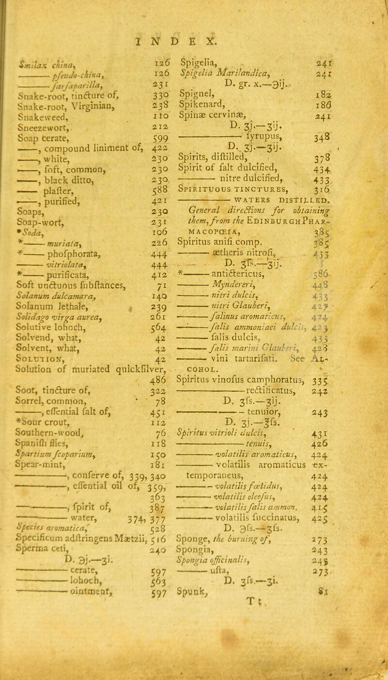S/niLix china,, pjht Jo-china, Jarfiioarilla, Snake-root, tinfture of, Snake-root, Virginian, Snakeweed, Sneezewort, Soap cerate, , compound liniment of, , white, ■ , foft, common, ——, black ditto, plafter, ■ , purified, Soaps, Soap-wort, * muriataf - phofphorata, vttriolata^ • purificata. 126 126 330 238 110 212 S99 422 230 230 230 588 421 230 231 106 226 444 444 412 Soft uncluoiis fiibflances, Solanum dulcamara^ Solanum lethaJe, ^ Solid ago 'virga am'ea^ Solutive lohcch, Solvend, what, Solvent, what, Solution, Solution of muriated qiiickfilver, 486 Soot, tinfture of, Sorrel, common, -, efTcntial fait of, 14Q 239 261 564 42 42 42 *Sour crout. Southern-wood^ Spnidi flies, Spartium Jcopar'ium^ Spear-mint, 32a 78 451 112 76 118 150 181 -, conferve of, 339, 340 eflential oil of, 359, fpint of, 387 377 528 -—; water, 374, opecies ai omatica,' Specificum adllringensMaetzii, 516 Sperma ceti, 240 ■ cerate, 597 — lohoch, ^63 ■— ■ ointment, 597 Spigelia, 241 Spigeha Marilandicay 241 D. gr. X.—3ij. Spignel, 18a Spikenard, 186 Spinae cervinas, 2\i D- 3i-—3U- fyrupiis, 348 D. 3j.—3ij. Spirits, diftilled, 378 Spirit of fait dulcified, 434 nitre dulcified, 433 Spirituous tinctures, 316, waters distilled. General directions for obtaiyiing them, from the EdinburghPhar- MACOPCEIA, 385 Spiritus anifi comp. 3^5 jetlieris nitrofi. p. 3i^s._'3ij; • antiftericus, Myndereri, ^33 386. 448. — niiri dulcis, 43 3 — uitri Glauberi, 4-? —falinus aromaticus, 424 —falis ammoniaci dulcis, 423 — falls dulcis, 433 — falis mari?!! Glauheri^ 42 3 — vini tartarifati. See Al- cohol. Spiritus vinofus camphoratus, 335' reftificatus, 24z tenuior, 24J . ^' 3j—|fs. Spiritus vitrioli dulcis, 431 tenuis,, 426 njolatilis aromaticus, 424 volatilis aromaticus -ex- temporaneus, 424 ———— volat'tlis fa^tidus, 424 ■■ volatilis olcofusy 424 volatilisfalis ammon. 41^ volatilis fuccinatus, 425 D- 31^.—3fs. Sponge, the burning of,, 2 73 Spongia, 243 Spongia officinalis, 24 g ufta, 273 D. sfs—si. Spunky $1 Tt,