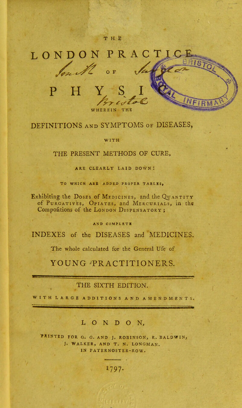 THE LONDON PR ACT J^- ^/t O F V^J p H \%£ WHEREIN THE DEFINITIONS and SYMPTOMS of DISEASES, WITH THE PRESENT METHODS OF CURE, ARE CLEARLY LAID DOWN ! TO WHICH ARE ADDED PROPER TABLES, Exhibiting the Doses of Medicines, and the Quantity of Purgatives, Opiates, and Mercurials, in the Compofitions of the London Dispensatory ; AND COMPLETE INDEXES of the DISEASES and MEDICINES. The whole calculated for the General Ufe of YOUNG -PRACTITIONERS. THE SIXTH EDITION. with large additions and amendments. LONDON, PRINTED FOR G. G. AND J. ROBINSON, R. BALDWIN, J. WALKER, AND T. N. LONGMAN. IN PATERNOSTER-ROW. 1797.