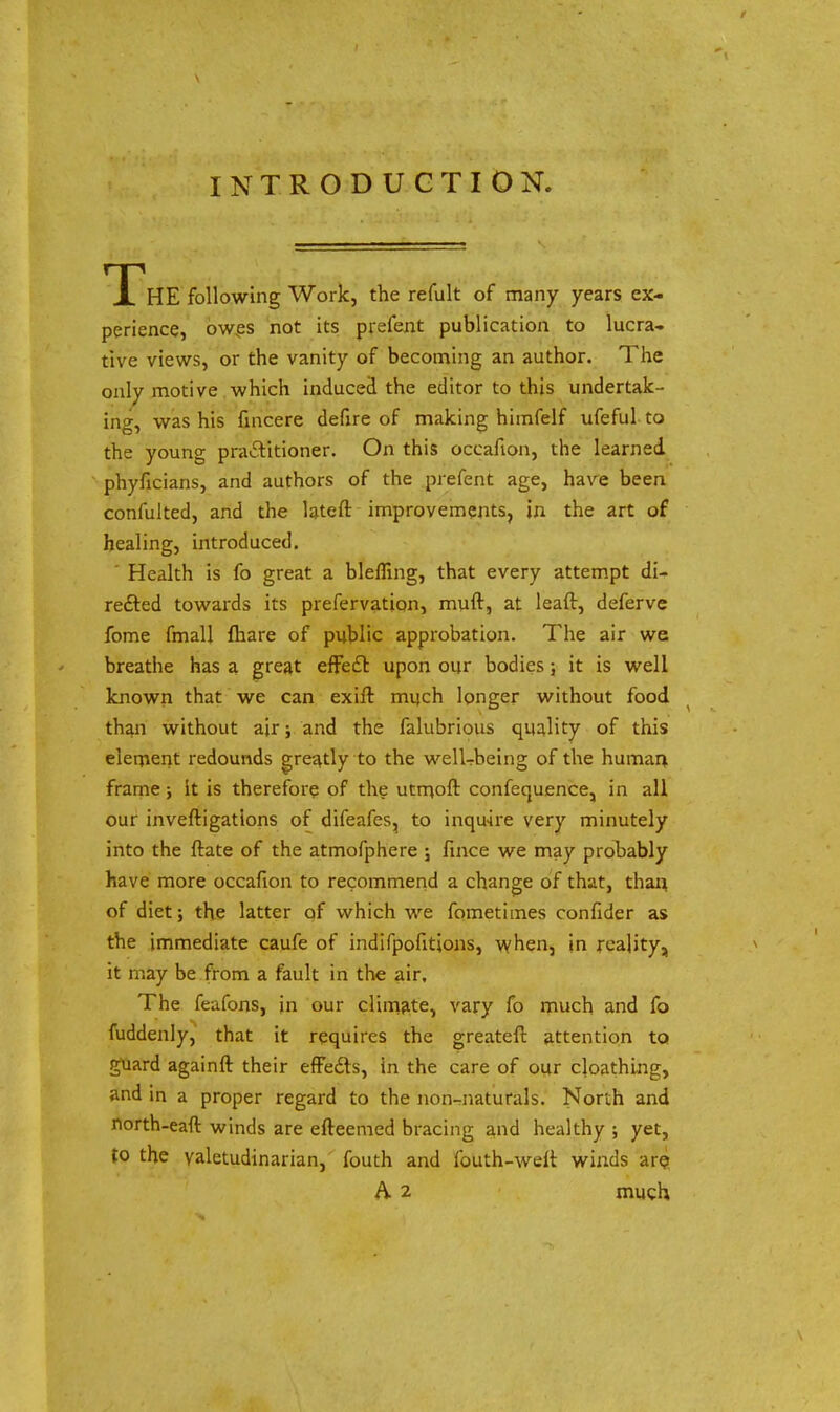 INTRODUCTION. X HE following Work, the refult of many years ex- perience, owes not its prefent publication to lucra- tive views, or the vanity of becoming an author. The only motive which induced the editor to this undertak- ing, was his fmcere defire of making himfelf ufeful to the young practitioner. On this occafion, the learned phyficians, and authors of the prefent age, have been confulted, and the lateft improvements, in the art of healing, introduced. Health is fo great a blefling, that every attempt di- rected towards its prefervation, muft, at leaft, deferve fome fmall {hare of public approbation. The air we breathe has a great effect upon our bodies; it is well known that we can exift much longer without food than without air; and the falubrious quality of this element redounds greatly to the well-being of the human frame; it is therefore of the utmoft confequence, in all our inveftigations of difeafes, to inquire very minutely into the ftate of the atmofphere ; fince we may probably have more occafion to recommend a change of that, than of diet; the latter of which we fometimes confider as the immediate caufe of indifpofitions, when, in reality, it may be from a fault in the air. The feafons, in our climate, vary fo much and fo fuddenly, that it requires the greateft attention to guard againft their effects, in the care of our cloathing, and in a proper regard to the non-naturals. North and north-eaft winds are efteemed bracing and healthy ; yet, to the valetudinarian, fouth and fouth-weit winds are A 2 much